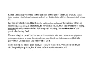 Kant’s thesis is presented in the context of the proof that God is (that a certain
being is extant – that being which most perfectly is – that the being which is the ground of all beings
is).
For the Scholastics and Kant (i.e., for traditional metaphysics), the science of being
seemed (unsurprisingly), therefore, to concern God, i.e. that the problem of being
seemed closely connected to defining and proving the extantness of the
particular being, God.
The ontological proof (as Kant was the first to called it – for Kant counts as metaphysics or
ontology the attempt to prove, dogmatically that something is purely from concepts) tries to
prove that God is from the concept of God.
The ontological proof goes back, at least, to Anslem’s Proslogium and was
challenged by Aquinas, but Kant’s refutation is more radical.
 
