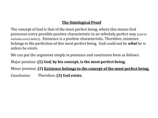 The Ontological Proof
The concept of God is that of the most perfect being, where this means God
possesses every possible positive characteristic in an infinitely perfect way (and so
excludes every defect). Existence is a positive characteristic. Therefore, existence
belongs to the perfection of this most perfect being. God could not be what he is
unless he exists.
We can put the argument simply in premises and conclusion form as follows:
Major premise: (1) God, by his concept, is the most perfect being.
Minor premise: (2) Existence belongs to the concept of the most perfect being.
Conclusion: Therefore, (3) God exists.
 