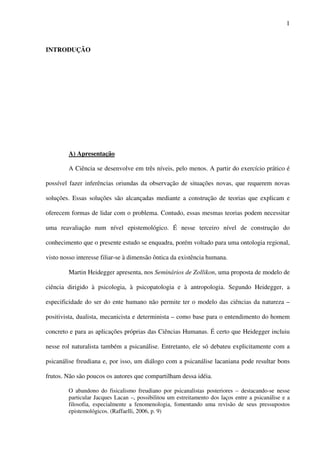1
INTRODUÇÃO
A) Apresentação
A Ciência se desenvolve em três níveis, pelo menos. A partir do exercício prático é
possível fazer inferências oriundas da observação de situações novas, que requerem novas
soluções. Essas soluções são alcançadas mediante a construção de teorias que explicam e
oferecem formas de lidar com o problema. Contudo, essas mesmas teorias podem necessitar
uma reavaliação num nível epistemológico. É nesse terceiro nível de construção do
conhecimento que o presente estudo se enquadra, porém voltado para uma ontologia regional,
visto nosso interesse filiar-se à dimensão ôntica da existência humana.
Martin Heidegger apresenta, nos Seminários de Zollikon, uma proposta de modelo de
ciência dirigido à psicologia, à psicopatologia e à antropologia. Segundo Heidegger, a
especificidade do ser do ente humano não permite ter o modelo das ciências da natureza –
positivista, dualista, mecanicista e determinista – como base para o entendimento do homem
concreto e para as aplicações próprias das Ciências Humanas. É certo que Heidegger incluiu
nesse rol naturalista também a psicanálise. Entretanto, ele só debateu explicitamente com a
psicanálise freudiana e, por isso, um diálogo com a psicanálise lacaniana pode resultar bons
frutos. Não são poucos os autores que compartilham dessa idéia.
O abandono do fisicalismo freudiano por psicanalistas posteriores – destacando-se nesse
particular Jacques Lacan –, possibilitou um estreitamento dos laços entre a psicanálise e a
filosofia, especialmente a fenomenologia, fomentando uma revisão de seus pressupostos
epistemológicos. (Raffaelli, 2006, p. 9)
 
