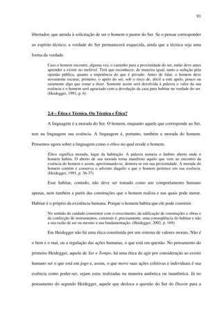 91
libertador, que atenda à solicitação de ser o homem o pastor do Ser. Se o pensar corresponder
ao espírito técnico, a verdade do Ser permanecerá esquecida, ainda que a técnica seja uma
forma da verdade.
Caso o homem encontre, alguma vez, o caminho para a proximidade do ser, então deve antes
aprender a existir no inefável. Terá que reconhecer, de maneira igual, tanto a sedução pela
opinião pública, quanto a impotência do que é privado. Antes de falar, o homem deve
novamente escutar, primeiro, o apelo do ser, sob o risco de, dócil a este apelo, pouco ou
raramente algo que restar a dizer. Somente assim será devolvida à palavra o valor da sua
essência e o homem será agraciado com a devolução da casa para habitar na verdade do ser.
(Heidegger, 1991, p. 6)
2.4 – Ética e Técnica. Ou Técnica e Ética?
A linguagem é a morada do Ser. O homem, enquanto aquele que corresponde ao Ser,
tem na linguagem sua essência. A linguagem é, portanto, também a morada do homem.
Pensemos agora sobre a linguagem como o éthos no qual reside o homem.
Éthos significa morada, lugar da habitação. A palavra nomeia o âmbito aberto onde o
homem habita. O aberto de sua morada torna manifesto aquilo que vem ao encontro da
essência do homem e assim, aproximando-se, demora-se em sua proximidade. A morada do
homem contém e conserva o advento daquilo a que o homem pertence em sua essência.
(Heidegger, 1991, p. 36-37)
Esse habitar, contudo, não deve ser tomado como um comportamento humano
apenas, nem também a partir das construções que o homem realiza e nas quais pode morar.
Habitar é o próprio da existência humana. Porque o homem habita que ele pode construir.
No sentido do cuidado construtor com o crescimento, da edificação de construções e obras e
da confecção de instrumentos, construir é, precisamente, uma conseqüência do habitar e não
a sua razão de ser ou mesmo a sua fundamentação. (Heidegger, 2002, p. 169)
Em Heidegger não há uma ética constituída por um sistema de valores morais. Não é
o bem e o mal, ou a regulação das ações humanas, o que está em questão. No pensamento do
primeiro Heidegger, aquele de Ser e Tempo, há uma ética do agir por consideração ao existir
humano ser o que está em jogo e, assim, o que move suas ações coletivas e individuais é sua
essência como poder-ser, sejam estas realizadas na maneira autêntica ou inautêntica. Já no
pensamento do segundo Heidegger, aquele que desloca a questão do Ser do Dasein para a
 