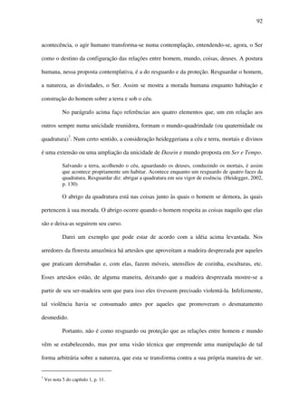 92
acontecência, o agir humano transforma-se numa contemplação, entendendo-se, agora, o Ser
como o destino da configuração das relações entre homem, mundo, coisas, deuses. A postura
humana, nessa proposta contemplativa, é a do resguardo e da proteção. Resguardar o homem,
a natureza, as divindades, o Ser. Assim se mostra a morada humana enquanto habitação e
construção do homem sobre a terra e sob o céu.
No parágrafo acima faço referências aos quatro elementos que, um em relação aos
outros sempre numa unicidade reunidora, formam o mundo-quadrindade (ou quaternidade ou
quadratura)7
. Num certo sentido, a consideração heideggeriana a céu e terra, mortais e divinos
é uma extensão ou uma ampliação da unicidade de Dasein e mundo proposta em Ser e Tempo.
Salvando a terra, acolhendo o céu, aguardando os deuses, conduzindo os mortais, é assim
que acontece propriamente um habitar. Acontece enquanto um resguardo de quatro faces da
quadratura. Resguardar diz: abrigar a quadratura em seu vigor de essência. (Heidegger, 2002,
p. 130)
O abrigo da quadratura está nas coisas junto às quais o homem se demora, às quais
pertencem à sua morada. O abrigo ocorre quando o homem respeita as coisas naquilo que elas
são e deixa-as seguirem seu curso.
Darei um exemplo que pode estar de acordo com a idéia acima levantada. Nos
arredores da floresta amazônica há artesãos que aproveitam a madeira desprezada por aqueles
que praticam derrubadas e, com elas, fazem móveis, utensílios de cozinha, esculturas, etc.
Esses artesãos estão, de alguma maneira, deixando que a madeira desprezada mostre-se a
partir de seu ser-madeira sem que para isso eles tivessem precisado violentá-la. Infelizmente,
tal violência havia se consumado antes por aqueles que promoveram o desmatamento
desmedido.
Portanto, não é como resguardo ou proteção que as relações entre homem e mundo
vêm se estabelecendo, mas por uma visão técnica que empreende uma manipulação de tal
forma arbitrária sobre a natureza, que esta se transforma contra a sua própria maneira de ser.
7
Ver nota 5 do capítulo 1, p. 11.
 