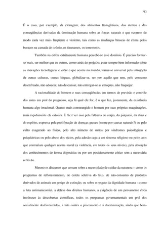 93
É o caso, por exemplo, da clonagem, dos alimentos transgênicos, dos aterros e das
conseqüências derivadas da dominação humana sobre as forças naturais e que ocorrem de
modo cada vez mais freqüente e violento, tais como as mudanças bruscas de clima pelos
buracos na camada de ozônio, os tizunames, os terremotos.
Também na esfera estritamente humana percebe-se esse domínio. É preciso formar-
se mais, ser melhor que os outros, correr atrás do prejuízo, estar sempre bem informado sobre
as inovações tecnológicas e sobre o que ocorre no mundo, tornar-se universal pela introjeção
de outras culturas, outras línguas, globalizar-se, ser por aquilo que tem, pelo consumo
desenfreado, não adoecer, não descansar, não entregar-se as emoções, não fraquejar.
A racionalidade do homem e suas conseqüências em termos de previsão e controle
dos entes em prol do progresso, seja lá qual ele for, é o que faz, justamente, da existência
humana algo irracional. Quanto mais constrangido o homem por suas próprias maquinações,
mais rapidamente ele estoura. É fácil ver isso pela falência do corpo, do psíquico, da alma e
do espírito, expressa pela proliferação de doenças graves (morte por causas naturais?) ou pelo
culto exagerado ao físico, pelo alto número de surtos por síndromes psicológicas e
psiquiátricas ou pelo abuso dos vícios, pela adesão cega a um sistema religioso ou pelos atos
que contrariam qualquer norma moral (a violência, em todos os seus níveis), pela absorção
dos conhecimentos de forma dogmática ou por um posicionamento cético sem a necessária
reflexão.
Mesmo os discursos que versam sobre a necessidade de cuidar da natureza – como os
programas de reflorestamento, de coleta seletiva do lixo, de não-consumo de produtos
derivados de animais em perigo de extinção; ou sobre o resgate da dignidade humana – como
a luta antimanicomial, a defesa dos direitos humanos, a exigência de um pensamento ético
intrínseco às descobertas científicas, todos os programas governamentais em prol dos
socialmente desfavorecidos, a luta contra o preconceito e a discriminação, ainda que bem-
 
