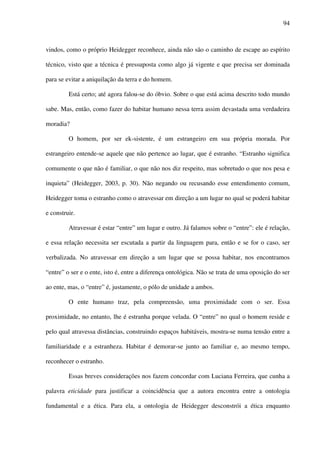 94
vindos, como o próprio Heidegger reconhece, ainda não são o caminho de escape ao espírito
técnico, visto que a técnica é pressuposta como algo já vigente e que precisa ser dominada
para se evitar a aniquilação da terra e do homem.
Está certo; até agora falou-se do óbvio. Sobre o que está acima descrito todo mundo
sabe. Mas, então, como fazer do habitar humano nessa terra assim devastada uma verdadeira
moradia?
O homem, por ser ek-sistente, é um estrangeiro em sua própria morada. Por
estrangeiro entende-se aquele que não pertence ao lugar, que é estranho. “Estranho significa
comumente o que não é familiar, o que não nos diz respeito, mas sobretudo o que nos pesa e
inquieta” (Heidegger, 2003, p. 30). Não negando ou recusando esse entendimento comum,
Heidegger toma o estranho como o atravessar em direção a um lugar no qual se poderá habitar
e construir.
Atravessar é estar “entre” um lugar e outro. Já falamos sobre o “entre”: ele é relação,
e essa relação necessita ser escutada a partir da linguagem para, então e se for o caso, ser
verbalizada. No atravessar em direção a um lugar que se possa habitar, nos encontramos
“entre” o ser e o ente, isto é, entre a diferença ontológica. Não se trata de uma oposição do ser
ao ente, mas, o “entre” é, justamente, o pólo de unidade a ambos.
O ente humano traz, pela compreensão, uma proximidade com o ser. Essa
proximidade, no entanto, lhe é estranha porque velada. O “entre” no qual o homem reside e
pelo qual atravessa distâncias, construindo espaços habitáveis, mostra-se numa tensão entre a
familiaridade e a estranheza. Habitar é demorar-se junto ao familiar e, ao mesmo tempo,
reconhecer o estranho.
Essas breves considerações nos fazem concordar com Luciana Ferreira, que cunha a
palavra eticidade para justificar a coincidência que a autora encontra entre a ontologia
fundamental e a ética. Para ela, a ontologia de Heidegger desconstrói a ética enquanto
 