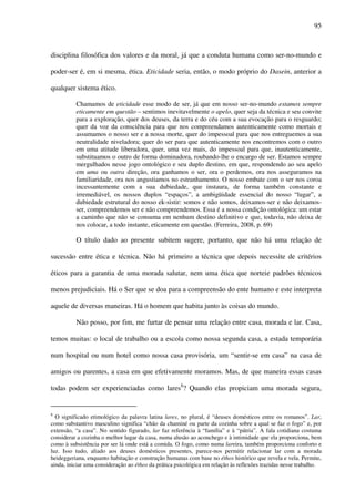 95
disciplina filosófica dos valores e da moral, já que a conduta humana como ser-no-mundo e
poder-ser é, em si mesma, ética. Eticidade seria, então, o modo próprio do Dasein, anterior a
qualquer sistema ético.
Chamamos de eticidade esse modo de ser, já que em nosso ser-no-mundo estamos sempre
eticamente em questão – sentimos inevitavelmente o apelo, quer seja da técnica e seu convite
para a exploração, quer dos deuses, da terra e do céu com a sua evocação para o resguardo;
quer da voz da consciência para que nos compreendamos autenticamente como mortais e
assumamos o nosso ser e a nossa morte, quer do impessoal para que nos entreguemos a sua
neutralidade niveladora; quer do ser para que autenticamente nos encontremos com o outro
em uma atitude liberadora, quer, uma vez mais, do impessoal para que, inautenticamente,
substituamos o outro de forma dominadora, roubando-lhe o encargo de ser. Estamos sempre
mergulhados nesse jogo ontológico e seu duplo destino, em que, respondendo ao seu apelo
em uma ou outra direção, ora ganhamos o ser, ora o perdemos, ora nos asseguramos na
familiaridade, ora nos angustiamos no estranhamento. O nosso embate com o ser nos coroa
incessantemente com a sua dubiedade, que instaura, de forma também constante e
irremediável, os nossos duplos “espaços”, a ambigüidade essencial do nosso “lugar”, a
dubiedade estrutural do nosso ek-sistir: somos e não somos, deixamos-ser e não deixamos-
ser, compreendemos ser e não compreendemos. Essa é a nossa condição ontológica: um estar
a caminho que não se consuma em nenhum destino definitivo e que, todavia, não deixa de
nos colocar, a todo instante, eticamente em questão. (Ferreira, 2008, p. 69)
O título dado ao presente subitem sugere, portanto, que não há uma relação de
sucessão entre ética e técnica. Não há primeiro a técnica que depois necessite de critérios
éticos para a garantia de uma morada salutar, nem uma ética que norteie padrões técnicos
menos prejudiciais. Há o Ser que se doa para a compreensão do ente humano e este interpreta
aquele de diversas maneiras. Há o homem que habita junto às coisas do mundo.
Não posso, por fim, me furtar de pensar uma relação entre casa, morada e lar. Casa,
temos muitas: o local de trabalho ou a escola como nossa segunda casa, a estada temporária
num hospital ou num hotel como nossa casa provisória, um “sentir-se em casa” na casa de
amigos ou parentes, a casa em que efetivamente moramos. Mas, de que maneira essas casas
todas podem ser experienciadas como lares8
? Quando elas propiciam uma morada segura,
8
O significado etimológico da palavra latina lares, no plural, é “deuses domésticos entre os romanos”. Lar,
como substantivo masculino significa “chão da chaminé ou parte da cozinha sobre a qual se faz o fogo” e, por
extensão, “a casa”. No sentido figurado, lar faz referência à “família” e à “pátria”. A fala cotidiana costuma
considerar a cozinha o melhor lugar da casa, numa alusão ao aconchego e à intimidade que ela proporciona, bem
como à subsistência por ser lá onde está a comida. O fogo, como numa lareira, também proporciona conforto e
luz. Isso tudo, aliado aos deuses domésticos presentes, parece-nos permitir relacionar lar com a morada
heideggeriana, enquanto habitação e construção humanas com base no éthos histórico que revela e vela. Permite,
ainda, iniciar uma consideração ao éthos da prática psicológica em relação às reflexões trazidas nesse trabalho.
 