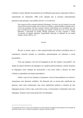 96
confiante e serena. Quando elas permitem um recolhimento para pensar, representar, brincar e
experimentar (cf. Figueiredo, 1996, p.47). Quando elas se mostram suficientemente
permeáveis para proteger, mas também, deixar ir e vir lá de fora.
Essa imagem da Ética enquanto habitação (Heidegger e Lévinas), que diz respeito à casa que
cada um de nós precisa erguer para si mesmo no mundo, se presta também à analogia com o
serviço de psicologia. Ele deve, portanto, oferecer minimamente essa serenidade, mas sem
que se transforme em uma falsa segurança que impede o cliente de ver-se, em sua finitude,
habitando a tragicidade do mundo. Morada temporária, eu diria, enquanto o cliente
(re)constrói sua própria habitação. Hospitalidade oferecida ao habitante de um mundo
inóspito. (Freire, 2003, p. 14)
******
Há que se pensar, agora, o éthos proporcionado pela prática psicológica para as
experiências concretas trazidas ao consultório, particularmente em referência à teoria
psicanalítica.
Visto que qualquer coisa fora da linguagem já não diz respeito à psicanálise9
, em
função do aspecto abstrativo da linguagem ser a própria natureza humana, a ênfase lacaniana
na linguagem como condição do inconsciente e este como sendo o discurso do outro
evidencia a importância da relação intersubjetiva.
Afinal, o que nos faz humanos é justamente o fato de transcendermos ao sensível e
alcançarmos uma dimensão simbólica. Tal dimensão não se mostra pelo significado das
palavras, como mera comunicação, mas como significantes próprios à estrutura de uma
linguagem pessoal. Assim é que, como disse Lacan, o inconsciente é estruturado como uma
linguagem. Vejamos como Lacan desenvolve essa definição.
9
Comentário do Prof. Dr. Luiz Carlos Nogueira em aula proferida no Instituto de Psicologia da Universidade de
São Paulo (USP), curso “A Clínica Lacaniana I”, primeiro semestre de 2001.
 