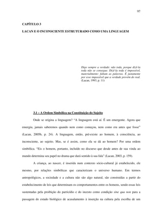 97
CAPÍTULO 3
LACAN E O INCONSCIENTE ESTRUTURADO COMO UMA LINGUAGEM
Digo sempre a verdade: não toda, porque dizê-la
toda não se consegue. Dizê-la toda é impossível,
materialmente: faltam as palavras. É justamente
por esse impossível que a verdade provém do real.
(Lacan, 1993, p. 11)
3.1 – A Ordem Simbólica na Constituição do Sujeito
Onde se origina a linguagem? “A linguagem está aí. É um emergente. Agora que
emergiu, jamais saberemos quando nem como começou, nem como era antes que fosse”
(Lacan, 2005b, p. 24). A linguagem, então, pré-existe ao homem, à consciência, ao
inconsciente, ao sujeito. Mas, se é assim, como ela se dá ao homem? Por uma ordem
simbólica. “Eis o homem, portanto, incluído no discurso que desde antes de sua vinda ao
mundo determina seu papel no drama que dará sentido à sua fala” (Lacan, 2003, p. 159).
A criança, ao nascer, é inserida num contexto sócio-cultural já estabelecido, ele
mesmo, por relações simbólicas que caracterizam o universo humano. Em termos
antropológicos, a sociedade e a cultura não são algo natural, são construídas a partir do
estabelecimento de leis que determinam os comportamentos entre os homens, sendo essas leis
sustentadas pela proibição do parricídio e do incesto como condição sine qua non para a
passagem do estado biológico de acasalamento à inserção na cultura pela escolha de um
 