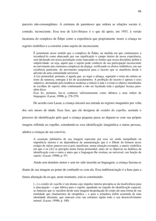 98
parceiro não-consangüíneo. A estrutura de parentesco que ordena as relações sociais é,
contudo, inconsciente. Essa tese de Lévi-Strauss é o que dá apoio, em 1953, à versão
lacaniana do complexo de Édipo como a experiência que propriamente insere a criança no
registro simbólico e a constitui como sujeito do inconsciente.
É justamente nesse sentido que o complexo de Édipo, na medida em que continuamos a
reconhecê-lo como abarcando por sua significação o campo inteiro de nossa experiência,
será declarado em nossa postulação como marcando os limites que nossa disciplina atribui à
subjetividade: ou seja, aquilo que o sujeito pode conhecer de sua participação inconsciente
no movimento das estruturas complexas da aliança, verificando os efeitos simbólicos, em sua
existência particular, do movimento tangencial para o incesto que se manifesta desde o
advento de uma comunidade universal.
A Lei primordial, portanto, é aquela que, ao reger a aliança, superpõe o reino da cultura ao
reino da natureza, entregue à lei do acasalamento. A proibição do incesto é apenas o eixo
subjetivo, desnudado pela tendência moderna a reduzir à mãe e à irmã os objetos interditados
às escolhas do sujeito, aliás continuando a não ser facultada toda e qualquer licença para-
além disso.
Essa lei, portanto, faz-se conhecer suficientemente como idêntica a uma ordem de
linguagem. (Lacan, 1998b, p. 278-279)
De acordo com Lacan, a criança iniciará sua entrada no registro imaginário por volta
dos seis meses de idade. Essa fase, que ele designou de estádio do espelho, assinala o
processo de identificação pelo qual a criança pequena passa ao deparar-se com sua própria
imagem refletida no espelho, estendendo-se essa identificação imaginética a outras pessoas,
adultos e crianças de seu convívio.
A assunção jubilatória de sua imagem especular por esse ser ainda mergulhado na
impotência motora e na dependência da amamentação que é o filhote do homem nesse
estágio de infans parecer-nos-á pois manifestar, numa situação exemplar, a matriz simbólica
em que o eu [Je] se precipita numa forma primordial, antes de se objetivar na dialética da
identificação com o outro e antes que a linguagem lhe restitua, no universal, sua função de
sujeito. (Lacan, 1998b, p. 97)
Ainda sem domínio motor e sem ter sido inserida na linguagem, a criança fascina-se
diante de sua imagem ao ponto de confundir-se com ela. Essa indiferenciação é a base para a
futura alienação do eu que, neste momento, está se constituindo.
[...] o estádio do espelho é um drama cujo impulso interno precipita-se da insuficiência para
a antecipação – e que fabrica para o sujeito, apanhado no engodo da identificação espacial,
as fantasias que se sucedem desde uma imagem despedaçada do corpo até uma forma de sua
totalidade que chamaremos de ortopédica – e para a armadura enfim assumida de uma
identidade alienante, que marcará com sua estrutura rígida todo o seu desenvolvimento
mental. (Lacan, 1998b, p. 100)
 