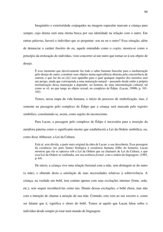99
Imaginário e exterioridade conjugados na imagem especular marcam a criança para
sempre, cujo drama será uma eterna busca por sua identidade na relação com o outro. Em
outras palavras, haverá o indivíduo que se perguntar: sou eu ou o outro? Essa situação, além
de denunciar o caráter ilusório do eu, aquele entendido como o cogito, mostra-se como o
princípio da erotização do indivíduo, visto concorrer aí um outro que tornar-se-á seu objeto de
desejo.
É esse momento que decisivamente faz todo o saber humano bascular para a mediatização
pelo desejo do outro, constituir seus objetos numa equivalência abstrata pela concorrência de
outrem, e que faz do eu [Je] esse aparelho para o qual qualquer impulso dos instintos será
um perigo, ainda que corresponda a uma maturação natural – passando desde então a própria
normalização dessa maturação a depender, no homem, de uma intermediação cultural, tal
como se vê, no que tange ao objeto sexual, no complexo de Édipo. (Lacan, 1998b, p. 101-
102)
Temos, nessa etapa da vida humana, o início do processo de simbolização, mas, é
somente na passagem pelo complexo de Édipo que a criança será marcada pelo registro
simbólico, constituindo-se, assim, como sujeito do inconsciente.
Para Lacan, a passagem pelo complexo de Édipo é necessária para a inserção da
metáfora paterna como o significante-mestre que estabelecerá a Lei da Ordem simbólica, ou,
como disse Althusser, a Lei da Cultura:
Está aí, sem dúvida, a parte mais original da obra de Lacan: a sua descoberta. Essa passagem
da existência (no puro limite) biológica à existência humana (filho do homem), Lacan
mostrou que ela se operava sob a Lei da Ordem que eu chamarei de Lei da Cultura, e que
essa Lei da Ordem se confundia, em sua essência formal, com a ordem da linguagem. (1985,
p. 64)
De início, a criança vive uma relação fusional com a mãe, sem distinguir-se do outro
(a mãe), e obtendo desta a satisfação de suas necessidades relativas à sobrevivência. A
criança, na verdade um bebê, tem contato apenas com suas excitações internas (fome, sede,
etc.), sem sequer reconhecê-las como tais. Diante dessas excitações, o bebê chora, mas não
com a intenção de chamar a atenção de sua mãe. Contudo, esta vem ao seu socorro e, como
ser falante que é, significa o choro do bebê. Temos aí aquilo que Lacan falou sobre o
indivíduo desde sempre já estar num mundo de linguagem.
 