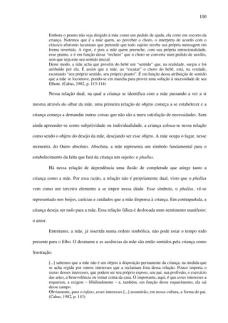 100
Embora o pranto não seja dirigido à mãe como um pedido de ajuda, ela corre em socorro da
criança. Notemos que é a mãe quem, ao perceber o choro, o interpreta de acordo com o
clássico aforismo lacaniano que pretende que todo sujeito receba sua própria mensagem em
forma invertida. A rigor, é pois a mãe quem preenche, com sua própria intencionalidade,
esse pranto, e é em função desse “recheio” que o choro se converte num pedido de auxílio,
sem que seja este seu sentido inicial.
Deste modo, a mãe acha que provém do bebê um “sentido” que, na realidade, surgiu e foi
atribuído por ela. É assim que a mãe, ao “escutar” o choro do bebê, está, na verdade,
escutando “seu próprio sentido, seu próprio pranto”. É em função dessa atribuição de sentido
que a mãe se locomove, pondo-se em marcha para prover uma solução à necessidade de seu
filhote. (Cabas, 1982, p. 113-114)
Nessa relação dual, na qual a criança se identifica com a mãe passando a ver a si
mesma através do olhar da mãe, uma primeira relação de objeto começa a se estabelecer e a
criança começa a demandar outras coisas que não são a mera satisfação de necessidades. Sem
ainda apreender-se como subjetividade ou individualidade, a criança coloca-se nessa relação
como sendo o objeto do desejo da mãe, desejando ser esse objeto. A mãe ocupa o lugar, nesse
momento, do Outro absoluto. Absoluta, a mãe representa um símbolo fundamental para o
estabelecimento da falta que fará da criança um sujeito: o phallus.
Há nessa relação de dependência uma ilusão de completude que atinge tanto a
criança como a mãe. Por essa razão, a relação não é propriamente dual, visto que o phallus
vem como um terceiro elemento a se impor nessa díade. Esse símbolo, o phallus, vê-se
representado nos beijos, carícias e cuidados que a mãe dispensa à criança. Em contrapartida, a
criança deseja ser tudo para a mãe. Essa relação fálica é deslocada num sentimento manifesto:
o amor.
Entretanto, a mãe, já inserida numa ordem simbólica, não pode estar o tempo todo
presente para o filho. O desmame e as ausências da mãe são então sentidos pela criança como
frustração.
[...] sabemos que a mãe não é um objeto à disposição permanente da criança, na medida que
se acha regida por outros interesses que a reclamam fora dessa relação. Pouco importa o
status desses interesses, que podem ser seu próprio esposo, seu pai, sua profissão, o exercício
das artes, a benevolência ou tomar conta da casa. O importante, aqui, é que esses interesses a
requerem, a exigem – libidinalmente – e, também, em função desse requerimento, ela sai
desse campo.
Obviamente, para o infans, esses interesses [...] assumirão, em nossa cultura, a forma do pai.
(Cabas, 1982, p. 143)
 