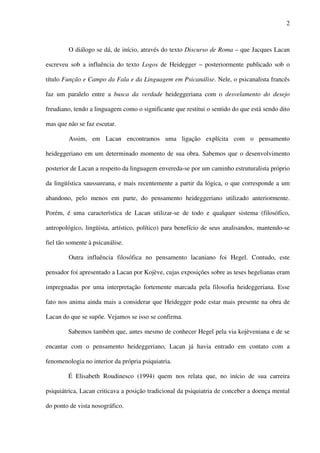 2
O diálogo se dá, de início, através do texto Discurso de Roma – que Jacques Lacan
escreveu sob a influência do texto Logos de Heidegger – posteriormente publicado sob o
título Função e Campo da Fala e da Linguagem em Psicanálise. Nele, o psicanalista francês
faz um paralelo entre a busca da verdade heideggeriana com o desvelamento do desejo
freudiano, tendo a linguagem como o significante que restitui o sentido do que está sendo dito
mas que não se faz escutar.
Assim, em Lacan encontramos uma ligação explícita com o pensamento
heideggeriano em um determinado momento de sua obra. Sabemos que o desenvolvimento
posterior de Lacan a respeito da linguagem envereda-se por um caminho estruturalista próprio
da lingüística saussureana, e mais recentemente a partir da lógica, o que corresponde a um
abandono, pelo menos em parte, do pensamento heideggeriano utilizado anteriormente.
Porém, é uma característica de Lacan utilizar-se de todo e qualquer sistema (filosófico,
antropológico, lingüista, artístico, político) para benefício de seus analisandos, mantendo-se
fiel tão somente à psicanálise.
Outra influência filosófica no pensamento lacaniano foi Hegel. Contudo, este
pensador foi apresentado a Lacan por Kojève, cujas exposições sobre as teses hegelianas eram
impregnadas por uma interpretação fortemente marcada pela filosofia heideggeriana. Esse
fato nos anima ainda mais a considerar que Heidegger pode estar mais presente na obra de
Lacan do que se supõe. Vejamos se isso se confirma.
Sabemos também que, antes mesmo de conhecer Hegel pela via kojèveniana e de se
encantar com o pensamento heideggeriano, Lacan já havia entrado em contato com a
fenomenologia no interior da própria psiquiatria.
É Elisabeth Roudinesco (1994) quem nos relata que, no início de sua carreira
psiquiátrica, Lacan criticava a posição tradicional da psiquiatria de conceber a doença mental
do ponto de vista nosográfico.
 