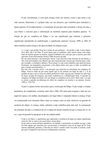 101
O pai, inicialmente, é visto pela criança como um intruso, como o que torna a sua
mãe ausente. Entretanto, é a própria mãe, em seu discurso, que contribui para introduzir a
figura paterna. O reconhecimento e a nomeação do pai pela mãe assinalam o desejo da mãe a
esse Outro e concorre para a substituição da metáfora materna pela metáfora paterna. “A
função do pai no complexo de Édipo é ser um significante que substitui o primeiro
significante introduzido na simbolização, o significante materno” (Lacan, 1999, p. 180). O
afeto manifesto pela criança é de agressividade em relação ao pai.
[...] o que o pai proíbe? Esse foi o ponto de que partimos – ele proíbe a mãe. Como objeto,
ela é dele, não é do filho. É nesse plano que se estabelece, pelo menos numa certa etapa,
tanto no menino quanto na menina, aquela rivalidade com o pai que, por si mesma, gera uma
agressão. O pai efetivamente frustra o filho da posse da mãe.
Eis um outro patamar, o da frustração. Nesse, o pai intervém como detentor de um direito, e
não como personagem real. Mesmo que não esteja presente, mesmo que telefone para a mãe,
por exemplo, o resultado é idêntico. Nesse ponto, é o pai como simbólico que intervém numa
frustração, ato imaginário concernente a um objeto muito real, que é a mãe, na medida em
que a criança necessita dela [...].
Por fim vem o terceiro nível, o da privação, que intervém na articulação do complexo de
Édipo. Trata-se então do pai como aquele que se faz preferir em lugar da mãe [...]. É na
medida em que o pai se torna um objeto preferível à mãe, seja por que vertente for, pelo laço
da força ou pelo da fraqueza, que pode estabelecer-se a identificação final. A questão do
complexo de Édipo invertido e de sua função se estabelece nesse nível. Direi mais: é aí que
se centra a questão da diferença do efeito do complexo no menino e na menina. (Lacan,
1999, p. 178-179)
O pai é o quarto termo necessário para a realização do Édipo. O pai rompe a relação
harmônica, de completude, existente entre mãe e filho. Ele entra para resgatar a mãe em seu
papel de esposa e de mulher, desalojando-a do lugar fálico e impondo limites à criança. O pai
vai estruturando esse elemento fálico tanto na criança como na mãe, inclusive na questão da
ausência do objeto. A criança, então, substitui a mãe simbólica pela mãe real. A constatação
da castração da mãe e a renúncia de ser o objeto do desejo materno levam a criança do ser ao
ter, o que irá permiti-la apropriar-se de sua subjetividade.
O pai é, no Outro, o significante que representa a existência do lugar da cadeia significante
como lei. Ele se coloca, por assim dizer, acima desta.
O pai acha-se numa posição metafórica, na medida e unicamente na medida em que a mãe
faz dele aquele que sanciona, por sua presença, a existência como tal do lugar da lei. Uma
imensa amplitude, portanto, é deixada aos meios e modos como isso pode se realizar, razão
por que é compatível com diversas configurações concretas.
 
