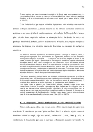 102
É nessa medida que o terceiro tempo do complexo de Édipo pode ser transposto, isto é, a
etapa da identificação, na qual se trata de o menino se identificar com o pai como possuidor
do pênis, e de a menina reconhecer o homem como aquele que o possui. (Lacan, 1999,
p. 202-203)
O pai é um modelo que traz os primeiros significantes para o sujeito, mas também
instaura os traços sintomáticos. A marca indelével do pai introduz a estrutura neurótica ou
psicótica ou perversa. A falta da metáfora paterna – a foraclusão do Nome-do-Pai – leva ao
pior: suicídio, fobia, depressão, delírios. A introdução da lei, do desejo, do amor e da
proibição do incesto é, portanto, decisiva na constituição do sujeito. Isso porque a inserção da
criança na Lei imposta pela interdição paterna irá determinar sua passagem do real para o
simbólico.
Por meio do recalque originário e da metáfora paterna, o desejo vê impor-se, então, a
mediação da linguagem. Mais precisamente, é o significante Nome-do-Pai que inaugura a
alienação do desejo na linguagem. [...] O desejo de ser, recalcado em prol do desejo de ter,
impõe à criança que engaje a partir de então seu desejo no terreno dos objetos substitutivos
do objeto perdido. Para tanto, o desejo não tem outra saída a não ser fazer-se palavra,
desdobrando-se numa demanda. Mas ao se fazer demanda, o desejo se perde cada vez mais
na cadeia de significantes do discurso. Com efeito, pode-se dizer que, de um objeto a outro,
o desejo remete sempre a uma seqüência indefinida de substitutos e, ao mesmo tempo, a uma
seqüência indefinida de significantes que simbolizam esses objetos substitutos, persistindo
assim em designar, à revelia do sujeito, seu desejo original.
[...]
Concluindo, a metáfora paterna institui um momento radicalmente estruturante na evolução
psíquica da criança. Além de inaugurar seu acesso à dimensão simbólica, afastando a criança
de seu assujeitamento imaginário à mãe, ela lhe confere o status de sujeito desejante. O
benefício desta aquisição só advém, entretanto, às custas de uma nova alienação. [...]
Com justa razão, a metáfora do Nome-do-Pai aparece, segundo Lacan, como uma
encruzilhada estrutural de amplas conseqüências. Suas implicações são múltiplas: quer se
trate de seu fracasso, como algo que introduz a instalação de processos psicóticos; quer se
trate de seu sucesso, como algo que aliena o desejo do sujeito na dimensão da linguagem ao
instituir uma estrutura de divisão subjetiva (Spaltung) que o separa irreversivelmente de uma
parte de si mesmo, fazendo advir o inconsciente. (Dor, 1989, p. 94-95)
3.2 – A Linguagem é Condição do Inconsciente, e Este é o Discurso do Outro
Vimos, então, que a mãe e o pai operam como o Outro na articulação do sujeito com
seu desejo. A isso decorre que esse “primeiro Outro, isto é, o primeiro sujeito a quem o
indivíduo falante se dirige, seja, ele mesmo, simbolizado” (Lacan, 1999, p. 474). A
simbolização é fundamental para que o indivíduo se humanize enquanto ser falante. “O
 