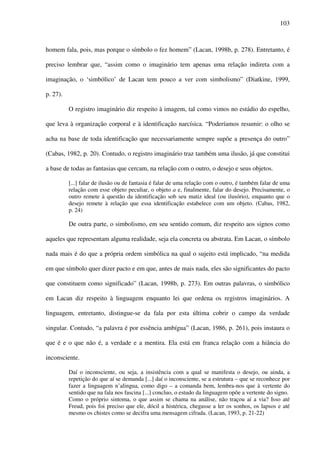 103
homem fala, pois, mas porque o símbolo o fez homem” (Lacan, 1998b, p. 278). Entretanto, é
preciso lembrar que, “assim como o imaginário tem apenas uma relação indireta com a
imaginação, o ‘simbólico’ de Lacan tem pouco a ver com simbolismo” (Diatkine, 1999,
p. 27).
O registro imaginário diz respeito à imagem, tal como vimos no estádio do espelho,
que leva à organização corporal e à identificação narcísica. “Poderíamos resumir: o olho se
acha na base de toda identificação que necessariamente sempre supõe a presença do outro”
(Cabas, 1982, p. 20). Contudo, o registro imaginário traz também uma ilusão, já que constitui
a base de todas as fantasias que cercam, na relação com o outro, o desejo e seus objetos.
[...] falar de ilusão ou de fantasia é falar de uma relação com o outro, é também falar de uma
relação com esse objeto peculiar, o objeto a e, finalmente, falar do desejo. Precisamente, o
outro remete à questão da identificação sob seu matiz ideal (ou ilusório), enquanto que o
desejo remete à relação que essa identificação estabelece com um objeto. (Cabas, 1982,
p. 24)
De outra parte, o simbolismo, em seu sentido comum, diz respeito aos signos como
aqueles que representam alguma realidade, seja ela concreta ou abstrata. Em Lacan, o símbolo
nada mais é do que a própria ordem simbólica na qual o sujeito está implicado, “na medida
em que símbolo quer dizer pacto e em que, antes de mais nada, eles são significantes do pacto
que constituem como significado” (Lacan, 1998b, p. 273). Em outras palavras, o simbólico
em Lacan diz respeito à linguagem enquanto lei que ordena os registros imaginários. A
linguagem, entretanto, distingue-se da fala por esta última cobrir o campo da verdade
singular. Contudo, “a palavra é por essência ambígua” (Lacan, 1986, p. 261), pois instaura o
que é e o que não é, a verdade e a mentira. Ela está em franca relação com a hiância do
inconsciente.
Daí o inconsciente, ou seja, a insistência com a qual se manifesta o desejo, ou ainda, a
repetição do que aí se demanda [...] daí o inconsciente, se a estrutura – que se reconhece por
fazer a linguagem n’alingua, como digo – a comanda bem, lembra-nos que à vertente do
sentido que na fala nos fascina [...] concluo, o estudo da linguagem opõe a vertente do signo.
Como o próprio sintoma, o que assim se chama na análise, não traçou aí a via? Isso até
Freud, pois foi preciso que ele, dócil a histérica, chegasse a ler os sonhos, os lapsos e até
mesmo os chistes como se decifra uma mensagem cifrada. (Lacan, 1993, p. 21-22)
 