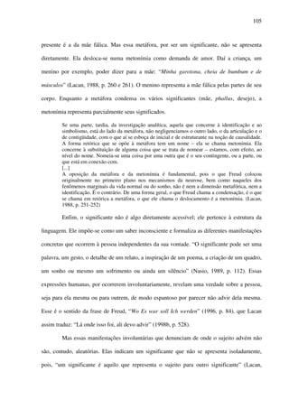 105
presente é a da mãe fálica. Mas essa metáfora, por ser um significante, não se apresenta
diretamente. Ela desloca-se numa metonímia como demanda de amor. Daí a criança, um
menino por exemplo, poder dizer para a mãe: “Minha garotona, cheia de bumbum e de
músculos” (Lacan, 1988, p. 260 e 261). O menino representa a mãe fálica pelas partes de seu
corpo. Enquanto a metáfora condensa os vários significantes (mãe, phallus, desejo), a
metonímia representa parcialmente seus significados.
Se uma parte, tardia, da investigação analítica, aquela que concerne à identificação e ao
simbolismo, está do lado da metáfora, não negligenciamos o outro lado, o da articulação e o
de contigüidade, com o que aí se esboça de inicial e de estruturante na noção de causalidade.
A forma retórica que se opõe à metáfora tem um nome – ela se chama metonímia. Ela
concerne à substituição de alguma coisa que se trata de nomear – estamos, com efeito, ao
nível do nome. Nomeia-se uma coisa por uma outra que é o seu contingente, ou a parte, ou
que está em conexão com.
[...]
A oposição da metáfora e da metonímia é fundamental, pois o que Freud colocou
originalmente no primeiro plano nos mecanismos da neurose, bem como naqueles dos
fenômenos marginais da vida normal ou do sonho, não é nem a dimensão metafórica, nem a
identificação. É o contrário. De uma forma geral, o que Freud chama a condensação, é o que
se chama em retórica a metáfora, o que ele chama o deslocamento é a metonímia. (Lacan,
1988, p. 251-252)
Enfim, o significante não é algo diretamente acessível; ele pertence à estrutura da
linguagem. Ele impõe-se como um saber inconsciente e formaliza as diferentes manifestações
concretas que ocorrem à pessoa independentes da sua vontade. “O significante pode ser uma
palavra, um gesto, o detalhe de um relato, a inspiração de um poema, a criação de um quadro,
um sonho ou mesmo um sofrimento ou ainda um silêncio” (Nasio, 1989, p. 112). Essas
expressões humanas, por ocorrerem involuntariamente, revelam uma verdade sobre a pessoa,
seja para ela mesma ou para outrem, de modo espantoso por parecer não advir dela mesma.
Esse é o sentido da frase de Freud, “Wo Es war soll Ich werden” (1996, p. 84), que Lacan
assim traduz: “Lá onde isso foi, ali devo advir” (1998b, p. 528).
Mas essas manifestações involuntárias que denunciam de onde o sujeito advém não
são, contudo, aleatórias. Elas indicam um significante que não se apresenta isoladamente,
pois, “um significante é aquilo que representa o sujeito para outro significante” (Lacan,
 