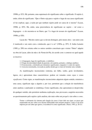 106
1998b, p. 833). Há, portanto, uma supremacia do significante sobre o significado. O sujeito é,
então, efeito do significante. “Que o Outro seja para o sujeito o lugar de sua causa significante
só faz explicar, aqui, a razão por que nenhum sujeito pode ser causa de si mesmo” (Lacan,
1998b, p. 855). Há, então, uma preexistência do significante ao sujeito – tal como a
linguagem – e ele encontra-se no Outro, que “é o lugar do tesouro do significante” (Lacan,
1998b, p. 820).
Lacan diz: “Há dois outros que se devem distinguir, pelo menos dois – um outro com
A maiúsculo e um outro com a minúsculo, que é o eu” (1985a, p. 297). E Anika Lemaire
(1989, p. 209) nos orienta sobre os outros sentidos conceituais que o termo “Outro” adquire
na obra de Lacan, além da mãe e do Nome-do-Pai, de acordo com o contexto no qual aquele
se inscreve:
1. A linguagem, lugar do significante, o simbólico.
2. O lugar da intersubjetividade do paciente e do analista, portanto, o diálogo analítico.
3. O inconsciente, constituído por elementos significantes, enquanto é o outro do sujeito.
4. A terceira testemunha, invocada na análise desde que se trate de formular uma verdade.
As manifestações inconscientes (sintoma, ato falho, sonho, gesto involuntário,
lapsos, etc.) apresentam duas características: podem ser tomadas como signo e como
significante. Como signo, as manifestações inconscientes adquirem algum sentido, remetem a
uma causa, significam algo a alguém e, por isso, permitem que a relação de transferência
entre analista e analisando se estabeleça. Como significante, elas apresentam-se desprovidas
de qualquer sentido, não permitem nenhuma explicação, mas provocam a angústia necessária
ao questionamento pelo sujeito e pelo analista, não mais sobre um porquê e sim sobre o como.
Tomar o sofrimento do sintoma pelo ângulo da causa é fazer dele um signo, ao passo que
surpreender-me por sofrer essa mesma infelicidade num instante propício, como se ela fosse
imposta por um saber que ignoro, é reconhecê-lo como significante. (Nasio, 1993, p. 20-21)
 