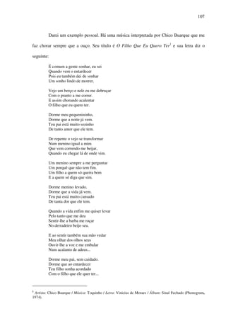 107
Darei um exemplo pessoal. Há uma música interpretada por Chico Buarque que me
faz chorar sempre que a ouço. Seu título é O Filho Que Eu Quero Ter1
e sua letra diz o
seguinte:
É comum a gente sonhar, eu sei
Quando vem o entardecer
Pois eu também dei de sonhar
Um sonho lindo de morrer.
Vejo um berço e nele eu me debruçar
Com o pranto a me correr.
E assim chorando acalentar
O filho que eu quero ter.
Dorme meu pequenininho,
Dorme que a noite já vem.
Teu pai está muito sozinho
De tanto amor que ele tem.
De repente o vejo se transformar
Num menino igual a mim
Que vem correndo me beijar,
Quando eu chegar lá de onde vim.
Um menino sempre a me perguntar
Um porquê que não tem fim.
Um filho a quem só queira bem
E a quem só diga que sim.
Dorme menino levado,
Dorme que a vida já vem.
Teu pai está muito cansado
De tanta dor que ele tem.
Quando a vida enfim me quiser levar
Pelo tanto que me deu
Sentir-lhe a barba me roçar
No derradeiro beijo seu.
E ao sentir também sua mão vedar
Meu olhar dos olhos seus
Ouvir-lhe a voz e me embalar
Num acalanto de adeus...
Dorme meu pai, sem cuidado.
Dorme que ao entardecer
Teu filho sonha acordado
Com o filho que ele quer ter...
1
Artista: Chico Buarque / Música: Toquinho / Letra: Vinicius de Moraes / Álbum: Sinal Fechado (Phonogram,
1974).
 
