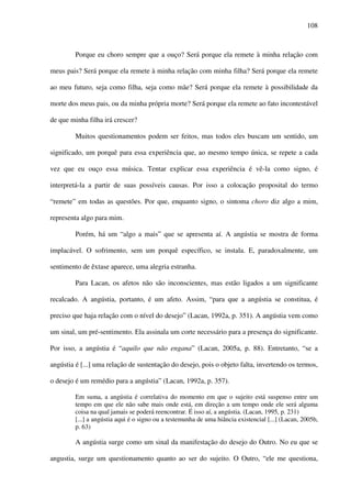 108
Porque eu choro sempre que a ouço? Será porque ela remete à minha relação com
meus pais? Será porque ela remete à minha relação com minha filha? Será porque ela remete
ao meu futuro, seja como filha, seja como mãe? Será porque ela remete à possibilidade da
morte dos meus pais, ou da minha própria morte? Será porque ela remete ao fato incontestável
de que minha filha irá crescer?
Muitos questionamentos podem ser feitos, mas todos eles buscam um sentido, um
significado, um porquê para essa experiência que, ao mesmo tempo única, se repete a cada
vez que eu ouço essa música. Tentar explicar essa experiência é vê-la como signo, é
interpretá-la a partir de suas possíveis causas. Por isso a colocação proposital do termo
“remete” em todas as questões. Por que, enquanto signo, o sintoma choro diz algo a mim,
representa algo para mim.
Porém, há um “algo a mais” que se apresenta aí. A angústia se mostra de forma
implacável. O sofrimento, sem um porquê específico, se instala. E, paradoxalmente, um
sentimento de êxtase aparece, uma alegria estranha.
Para Lacan, os afetos não são inconscientes, mas estão ligados a um significante
recalcado. A angústia, portanto, é um afeto. Assim, “para que a angústia se constitua, é
preciso que haja relação com o nível do desejo” (Lacan, 1992a, p. 351). A angústia vem como
um sinal, um pré-sentimento. Ela assinala um corte necessário para a presença do significante.
Por isso, a angústia é “aquilo que não engana” (Lacan, 2005a, p. 88). Entretanto, “se a
angústia é [...] uma relação de sustentação do desejo, pois o objeto falta, invertendo os termos,
o desejo é um remédio para a angústia” (Lacan, 1992a, p. 357).
Em suma, a angústia é correlativa do momento em que o sujeito está suspenso entre um
tempo em que ele não sabe mais onde está, em direção a um tempo onde ele será alguma
coisa na qual jamais se poderá reencontrar. É isso aí, a angústia. (Lacan, 1995, p. 231)
[...] a angústia aqui é o signo ou a testemunha de uma hiância existencial [...] (Lacan, 2005b,
p. 63)
A angústia surge como um sinal da manifestação do desejo do Outro. No eu que se
angustia, surge um questionamento quanto ao ser do sujeito. O Outro, “ele me questiona,
 