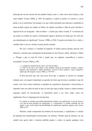 109
interroga-me na raiz mesma de meu próprio desejo como a, como causa desse desejo, e não
como objeto” (Lacan, 2005a, p. 169). Na angústia, o sujeito se perde, se evanesce e, nessa
perda, o eu se transforma. Isso porque o eu, que vinha realizando suas fantasias e mantendo-se
numa posição segura em relação ao Outro, de repente reconhece a falta do gozo absoluto e
impossível de ser alcançado – falta no Outro – a ilusão que vinha vivendo. É “o momento de
um fading ou eclipse do sujeito, estreitamente ligado à Spaltung ou fenda que ele sofre por
sua subordinação ao significante” (Lacan, 1998b, p. 830). O sujeito tem diante de si, então, a
verdade sobre o seu ser: mortal e sexual, porém castrado.
Por isso o desejo é o remédio da angústia. O sujeito precisa desejar, precisa criar
fantasias e sintomas que o protegerão da dissolução no real. Precisa, enfim, substituir o objeto
a. “Porque o que se trata de evitar é aquilo que, na angústia, assemelha-se à certeza
assustadora” (Lacan, 2005a, p. 88).
[...] a angústia é desprovida de causa, mas não de objeto.
[...] Não só ela não é sem objeto, como também, muito provavelmente, designa o objeto,
digamos, mais profundo, o objeto derradeiro, a Coisa. É nesse sentido [...] que a angústia é
aquilo que não engana. (Lacan, 2005a, p. 338-339)
É bem provável que não seja nesse nível que a angústia se mostra no exemplo
relatado, pois, um aspecto importante na questão do choro que devemos considerar é que ele
sempre vem. Esse sempre denuncia a repetição da experiência, demonstra o inconsciente se
impondo como um saber do qual eu não sei mas que trago comigo, mostra a minha estrutura
enquanto sujeito do inconsciente. A experiência passa a ser vista, então, como um
significante. Essa é a linguagem do inconsciente.
É o sujeito, no entanto, que atribui determinado sentido a um significante. A tese de Lacan é
a de que há uma primazia do significante, e o significado é o sentido atribuído por um
sujeito, o que ocorre dentro da possibilidade do significante significar alguma coisa. (Leite,
2000, p. 67)
Portanto, sendo componente da estrutura do inconsciente, o significante é o núcleo
da repetição das manifestações inconscientes, do sintoma. “Chamo aqui de sintoma, em seu
sentido mais geral, tanto o sintoma mórbido quanto o sonho, ou quanto qualquer coisa
 