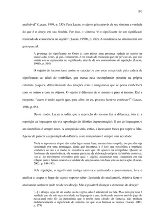 110
analisável” (Lacan, 1999, p. 335). Para Lacan, o sujeito grita através de seu sintoma a verdade
do que é o desejo em sua história. Por isso, o sintoma “é o significante de um significado
recalcado da consciência do sujeito” (Lacan, 1998b, p. 282). A insistência do sintoma traz um
gozo parcial.
A presença do significante no Outro é, com efeito, uma presença vedada ao sujeito na
maioria das vezes, já que, comumente, é em estado de recalcado que ela persiste ali, que dali
insiste em se representar no significado, através de seu automatismo de repetição. (Lacan,
1998b, p. 564)
O sujeito do inconsciente assim se caracteriza por estar assujeitado pela cadeia de
significantes ao nível do simbólico, que marca pela incompletude presente na própria
estrutura psíquica, diferentemente das relações reais e imaginárias que se possa estabelecer
com os outros e com os objetos. O sujeito é diferente de si mesmo e para si mesmo. Daí a
pergunta: “quem é então aquele que, para além do eu, procura fazer-se conhecer?” (Lacan,
1986, p. 65).
Desse modo, Lacan acredita que a repetição do mesmo faz a diferença, isto é, a
repetição da linguagem não é a reprodução do idêntico (representação). O ato de linguagem, o
ato simbólico, é sempre novo. A compulsão seria, então, a incessante busca por suprir a falta.
Apesar de parecer a reprodução do idêntico, o ato compulsivo é sempre uma novidade.
Nada se representa aí que não tenha lugar numa frase, mesmo interrompida, ou que não seja
sustentado por uma pontuação, ainda que incorreta; e é isso que possibilita a repetição
simbólica no ato e o modo de insistência com que ele aparece na compulsão. Quanto ao
fenômeno da transferência, ele sempre participa da elaboração própria da história como tal,
isto é, do movimento retroativo pelo qual o sujeito, assumindo uma conjuntura em sua
relação com o futuro, reavalia a verdade de seu passado com base em sua nova ação. (Lacan,
2003, p. 144-145)
Pela repetição, o significante instiga analista e analisando a questionarem, leva o
analista a ocupar o lugar de sujeito-suposto-saber (demanda do analisando), objetiva fazer o
analisando conhecer onde reside seu desejo. Mas é possível alcançar a dimensão do desejo?
[...] o desejo, seja ele do sonho ou da vigília, não é articulável na fala. Mas nem por isso é
verdade que ele não seja articulado na linguagem e que, deslizando como o anel do jogo do
passa-anel pelo fio da metonímia que o retém num círculo de fantasia, não produza
metaforicamente o significado do sintoma em que essa fantasia se realiza. (Lacan, 2003,
p. 179)
 