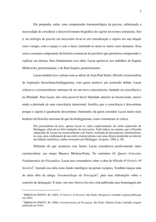 3
Ele propunha, então, uma compreensão fenomenológica da psicose, enfatizando a
necessidade de considerar o desenvolvimento biográfico do sujeito em termos estruturais. Isto
é, na etiologia da psicose era necessário levar-se em consideração o sujeito em sua relação
com o tempo, com o espaço e com o meio, incluindo-se neste os outros seres humanos. Essa
seria a estrutura componente da história existencial do psicótico que permitiria compreender e
explicar sua doença. Para fundamentar essa idéia, Lacan apoiou-se nos trabalhos de Eugène
Minkowski, primeiramente, e de Karl Jaspers, posteriormente.
Lacan também teve contato com as idéias de Jean-Paul Sartre, filósofo existencialista
de inspiração husserliana-heideggeriana, com quem manteve um acalorado debate. Lacan
criticava o existencialismo sartreano de ser um novo cartesianismo, fundado na consciência e
na liberdade. Para Lacan, não seria possível haver liberdade anterior ao inconsciente, menos
ainda a plenitude de uma consciência intencional. Justifica que a consciência é descontínua
porque o sujeito é igualmente descontínuo. Entretanto, há quem considere Lacan muito mais
herdeiro da filosofia sartreana do que da heideggeriana, como comumente se coloca.
Dos psicanalistas de peso, apenas Lacan se valeu, explicitamente, de certas expressões de
Heidegger, além de ter feito traduções de seus textos. Tudo indica, no entanto, que a filosofia
subjacente de Lacan era essencialmente a de Sartre, recheada de pressupostos estruturalistas,
ou seja, uma combinação de um certo existencialismo com uma ciência produzida no interior
da tradição metafísica, ambos recusados por Heidegger. (Loparic, 1994, p. 28)
Diferente do que acontecia com Sartre, Lacan considerava positivamente outro
existencialista: seu amigo Maurice Merleau-Ponty. No seminário Os Quatro Conceitos
Fundamentais da Psicanálise, Lacan tece comentários sobre a obra do filósofo O Visível e O
Invisível1
, fazendo uso dela como fundo ontológico da pulsão escópica. Também lançou mão
de outra obra do amigo, Fenomenologia da Percepção2
, para suas elaborações sobre o
conceito de denegação. E mais: em seus Outros Escritos está publicada uma homenagem por
1
MERLEAU-PONTY, M. (2003). O Visível e O Invisível, São Paulo: Perspectiva (trabalho original publicado
em 1964).
2
MERLEAU-PONTY, M. (2006). Fenomenologia da Percepção, São Paulo: Martins Fontes (trabalho original
publicado em 1945).
 