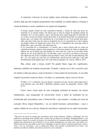 111
A expressão realização do desejo implica numa realização metafórica, e portanto,
ilusória, dado que não comporta propriamente uma realidade, no sentido objetivo. O desejo é
a fonte da fantasia e, assim, manifesta-se no registro do imaginário.
O desejo, função central em toda experiência humana, é desejo de nada que possa ser
nomeado. É, ao mesmo tempo, este desejo que se acha na origem de qualquer espécie de
animação. Se o ser fosse apenas o que é, não haveria nem sequer lugar para se falar dele. O
ser se põe a existir em função mesmo desta falta. É em função desta falta, na experiência de
desejo, que o ser chega a um sentimento de si em relação ao ser. É do encalço deste para-
além, que não é nada, que ele volta ao sentimento de um ser consciente de si, que é apenas
seu próprio reflexo no mundo das coisas. Pois, ele é o companheiro dos seres que estão aí
diante dele, e que, com efeito, não sabem que são.
O ser consciente de si, transparente a si mesmo, que a teoria clássica põe no centro da
experiência humana, aparece, nesta perspectiva, como uma maneira de situar no mundo dos
objetos este ser de desejo que não poderia ser visto como tal, a não ser na sua falta. Nesta
falta de ser, ele se dá conta de que o ser lhe falta, e que o ser está aí, em todas as coisas que
não sabem que são. E ele se imagina como um objeto a mais, pois não vê outra diferença. Ele
diz – Eu, sou aquele que sabe que sou. Infelizmente, mesmo que ele saiba que é, não sabe
absolutamente nada daquilo que é. Eis o que falta em qualquer ser. (Lacan, 1985a, p. 281)2
Mas, afinal, onde o desejo reside? No grande Outro, lugar dos significantes,
dimensão simbólica da estrutura inconsciente. Contudo, o desejo em si não é acessível, pois
ele sinaliza a falta que marca a cisão no homem e o torna sujeito do inconsciente. A essa falta
original, Lacan deu o nome de objeto a. O objeto a é, justamente, objeto causa do desejo.
O objeto “a” é o referente, causa do desejo, e promessa de que, mesmo sendo impossível o
gozo absoluto, que seria Real e Mortífero, podemos gozar um pouquinho. (Souza, 1988,
p. 57)
Como vimos, Lacan parte de uma concepção estrutural do homem, em termos
fundamentais, cuja inauguração do inconsciente ocorre a partir da instituição da lei,
formalizada pelo psicanalista como o Nome-do-Pai, e que instaura o recalque por meio da
castração. Dessa origem filogenética – ou, no sentido lacaniano, epistemológica – nasce o
sujeito cindido em ser e não-ser, dotado de consciência e ignorante de seu saber inconsciente,
2
Não posso me furtar de assinalar que encontramos nesse trecho referência a Hegel e a Heidegger, tal como
aludimos na introdução desse trabalho sobre a leitura feita por Kojève de um Hegel “heideggerianizado” e que
foi passada a Lacan. Os conceitos de desejo e de consciência de si certamente pertencem à dialética hegeliana,
enquanto que identificamos uma referência ao ser-no-mundo heideggeriano e ao nada como o que funda o ser.
Sabemos que há uma concordância entre Lacan e Heidegger no que diz respeito à angústia apontar para o nada, o
vazio, e isso ser, justamente, o que é negado pela ciência. Essa questão é prenunciada nesse trecho, visto
podermos reconhecer, também, uma crítica à certeza do cogito cartesiano.
 