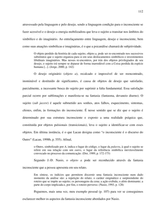 112
atravessado pela linguagem e pelo desejo, sendo a linguagem condição para o inconsciente se
fazer acessível e o desejo a energia mobilizadora que leva o sujeito a transitar nos âmbitos do
simbólico e do imaginário. Ao entrelaçamento entre linguagem, desejo e inconsciente, bem
como suas atuações simbólicas e imaginárias, é o que a psicanálise chamará de subjetividade.
O objeto perdido da história de cada sujeito, objeto a, pode ser re-encontrado nos sucessivos
substitutos que o sujeito organiza para si em seus deslocamentos simbólicos e investimentos
libidinais imaginários. Mas nesses re-encontros, por trás dos objetos privilegiados de seu
desejo, o sujeito irá sempre se deparar de forma inarredável com a Coisa perdida da espécie
humana [...]. (Jorge, 2000, p. 142)
O desejo originário (objeto a), recalcado e impossível de ser reencontrado,
inominável e destituído de significantes, é causa de objetos de desejo que satisfarão,
parcialmente, a incessante busca do sujeito por suprimir a falta fundamental. Essa satisfação
parcial ocorre por sublimações e manifesta-se na fantasia (fantasma, devaneio diurno). O
sujeito (sub jacere) é aquele submetido aos sonhos, atos falhos, esquecimento, sintomas,
chistes, enfim, às formações do inconsciente. É nesse sentido que se diz que o sujeito é
determinado por sua estrutura inconsciente e exposto a uma realidade psíquica que,
constituída por objetos pulsionais (transicionais), leva o sujeito a identificar-se com esses
objetos. Em última instância, é o que Lacan designa como “o inconsciente é o discurso do
Outro” (Lacan, 1998b, p. 555). Afinal,
o Outro, simbolizado por A, indica o lugar do código, o lugar da palavra, à qual o sujeito se
refere em sua relação com um outro, o lugar da referência simbólica inevitavelmente
convocado no processo da comunicação. (Dor, 1989, p. 172-173)
Segundo J.-D. Nasio, o objeto a pode ser reconhecido através da fantasia
inconsciente que a pessoa apresenta em seu relato.
Em síntese, os indícios que permitem discernir uma fantasia inconsciente num dado
momento da análise são: a repetição do relato; o caráter enigmático e surpreendente do
roteiro que se impõe ao sujeito; os personagens da cena; a ação exibida; o afeto dominante; a
parte do corpo implicada e, por fim, o roteiro perverso. (Nasio, 1993, p. 128)
Peguemos, mais uma vez, meu exemplo pessoal (p. 107) para ver se conseguimos
esclarecer melhor os aspectos da fantasia inconsciente abordados por Nasio.
 