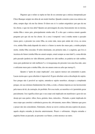 113
Digamos que o relato se repita no fato de eu constatar que a música interpretada por
Chico Buarque sempre me afeta de um modo familiar. Quando comento como essa música me
afeta, sempre digo: ela me faz chorar. O choro em si é o caráter enigmático: por que ela me
faz chorar, o que me toca dela? Quanto aos personagens da cena, basicamente são eu mesma,
minha filha e meus pais, principalmente minha mãe. É a eles que a música remete quando
pergunto por que ela me faz chorar. Já a cena é temporal: vem à minha mente o passado
(meus pais), o presente (eu como filha, eu como mãe, meus pais ainda são vivos, eu estou
viva, minha filha ainda depende de mim) e o futuro (a morte dos meus pais, a minha própria
morte, minha filha crescida). O afeto dominante, em primeira mão, é a angústia, que leva à
incerteza do futuro (minha filha me amará sempre, estará sempre ao meu lado?), a uma dúvida
pelo passado (poderia ter sido diferente, poderia ter sido melhor, eu poderia ter sido melhor,
meus pais poderiam ter sido melhores?), e à insegurança do presente (sou uma boa mãe, amo
o suficiente meus pais e minha filha, eles me amam como eu acho que mereço?).
Quanto à “parte do corpo implicada”, esse aspecto merece um comentário à parte.
Lacan ensina que o gozo absoluto é impossível. O gozo absoluto seria a dissolução do sujeito.
Isso porque não é possível ao sujeito, entenda-se sujeito neurótico, alcançar a completude
porque, em sua estrutura fundamental, há a falta, a cisão, a fratura imposta ao seu inconsciente
pela marca da lei, da castração, do proibido. Por essa razão, ao neurótico só é permitido gozar
parcialmente. Isso significa dizer que o seu corpo está implicado em manifestar o gozo de seu
desejo por suas partes: olhos, boca, genitais, ânus, músculos... Portanto, a parte implicada do
meu corpo que constitui a substância gozosa são, obviamente, meus olhos. Sabemos que gozo
e prazer não são coincidentes. Entretanto, chorar ao ouvir a música dá uma espécie de prazer,
aquela alegria estranha já descrita anteriormente. Prazer e sofrimento. Alegria estranha e
angústia frente ao passado, ao presente e ao futuro, a mim mesma e ao outro.
 