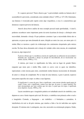 114
E o aspecto perverso? Nasio observa que “a perversidade contida na fantasia não é
assemelhável à perversão, considerada como entidade clínica” (1993, p. 127-128). Entretanto,
sua fantasia é vivenciada pelo sujeito como algo vergonhoso, e essa é a característica que
denuncia o aspecto perverso da fantasia.
Através dessa breve análise de meu exemplo pessoal (nada aprofundada, é claro!),
podemos reconhecer outro importante ponto da teoria lacaniana do desejo: a distinção entre
necessidade, demanda e desejo. O que podemos constatar é que a necessidade direta não se
apresenta, ao passo que uma demanda de amor, dirigida ao outro (no caso, aos meus pais e à
minha filha) se mostrou a partir da evidenciação dos sentimentos despertados pela música
ouvida. Na base dessa demanda está o desejo de verdade sobre mim mesma, de completude
do meu eu, algo impossível.
É preciso afirmar que é a incidência concreta do significante na submissão da necessidade à
demanda que, recalcando o desejo na posição de desconhecido, dá ao inconsciente sua
ordem. (Lacan, 1998b, p. 717)
A música, por trazer os significantes da falta, está no lugar do grande Outro;
enquanto que meus pais e minha filha, sendo os outros com os quais me identifico,
representam a mim mesma para mim, constituindo minha fantasia inconsciente de demanda
de amor e o desejo de completude. Por se tratar de uma fantasia, o gozo é parcial, expresso
num ponto específico do corpo: os olhos e suas lágrimas.
O significante é a causa do gozo. Sem o significante, como mesmo abordar aquela parte do
corpo? Como, sem o significante, centrar esse algo que, do gozo, é a parte material? Por
mais desmanchado, por mais confuso que isto seja, é a parte que, do corpo, é significada
nesse depósito. (Lacan, 1985b, p. 36)
Lacan considerou que o imaginário poderia ser trabalhado através do simbólico, mas
deparou-se com o limite imposto pelo real. De início, o simbólico tem primazia sobre o real e
o imaginário. Contudo, a linguagem – ato simbólico – é limitadora e castradora. A
interferência do real se dá pelo sintoma, que sinaliza a falta e faz do indivíduo um sujeito
desejante. O sintoma não é contingente, mas sim, necessário na estruturação psíquica. Então,
 