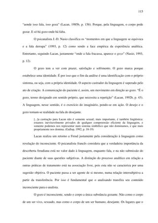 115
“aonde isso fala, isso goza” (Lacan, 1985b, p. 156). Porque, pela linguagem, o corpo pode
gozar. E só há gozo onde há falta.
O psicanalista J.-D. Nasio classifica os “momentos em que a linguagem se equivoca
e a fala derrapa” (1993, p. 12) como sendo a face empírica da experiência analítica.
Entretanto, seguindo Lacan, justamente “onde a fala fracassa, aparece o gozo” (Nasio, 1993,
p. 12).
O gozo tem a ver com prazer, satisfação e sofrimento. O gozo marca porque
estabelece uma identidade. É por isso que o fim da análise é uma identificação com o próprio
sintoma, ou seja, com a própria identidade. O aspecto castrador da linguagem é superado pelo
ato de criação. A comunicação do paciente é, assim, um movimento em direção ao gozo. “É o
gozo, termo designado em sentido próprio, que necessita a repetição” (Lacan, 1992b, p. 43).
A linguagem, nesse sentido, é o exercício do imaginário, pondo-se em ação. O desejo e o
gozo tornam-se realidade na fala do desejante.
[...]a castração para Lacan não é somente sexual; mais importante, é também lingüística:
estamos inevitavelmente privados de qualquer compreensão eficiente da linguagem, e
somente podemos nos representar num sistema simbólico que não dominamos, e que mais
propriamente nos domina. (Gallop, 1992, p. 18-19)
Lacan realiza um retorno a Freud justamente pela consideração à linguagem como
revelação do inconsciente. O psicanalista francês considera que a verdadeira importância da
descoberta freudiana está no valor dado à linguagem, enquanto fala, e na não submissão do
paciente diante de suas questões subjetivas. A distinção do processo analítico em relação a
outras práticas de tratamento está na associação livre, pois esta não se caracteriza por uma
sugestão objetiva. O paciente passa a ser agente de si mesmo, numa relação intersubjetiva a
partir da transferência. Por isso é fundamental que o analisando transfira seu conteúdo
inconsciente para o analista.
O gozo é inconsciente, sendo o corpo a única substância gozante. Não como o corpo
de um ser vivo, sexuado, mas como o corpo de um ser humano, desejante. Os lugares que o
 