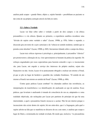 116
analista pode ocupar – grande Outro, objeto a, sujeito barrado – possibilitam ao paciente se
dar conta de sua própria castração através da falta no outro.
3.3 – Saber e Verdade
Lacan vai falar sobre saber e verdade a partir de dois campos: o da clínica
psicanalítica e o da ciência. Quanto ao primeiro, a experiência analítica reconhece uma
“divisão do sujeito entre verdade e saber” (Lacan, 1998b, p. 878). Sobre o segundo, a
discussão gira em torno do cogito cartesiano e da “ciência no sentido moderno, sentido que se
postula como absoluto” (Lacan, 1998b, p. 869). Iniciaremos falando sobre o campo da clínica.
Lacan tece críticas rigorosas à psicologia e, principalmente, à psicanálise “clássica”
por promoverem a alienação do eu, visto aproximarem-se bastante da prática da sugestão. Os
esforços engendrados por esses especialistas para fazerem coincidir o ego e o inconsciente
são, para Lacan, um engodo a serviço dos interesses do próprio analista, sejam eles
financeiros ou não. Assim, Lacan vê-se praticamente obrigado a realizar um retorno a Freud,
já que se põe no lugar de herdeiro e guardião das verdades freudianas. “O sentido de um
retorno a Freud é um retorno ao sentido de Freud” (Lacan, 1998b, p. 406).
Contra quais práticas Lacan combate? As chamadas análises das resistências, as
interpretações da transferência e as identificações do analisando ao ego do analista. Essas
práticas, que levariam o analisando à tomada de consciência do seu eu, adaptando-o a uma
realidade objetivada, são rechaçadas por Lacan por partirem do princípio de que há uma
interioridade, a qual o psicanalista francês recusa-se a aceitar. Não há um interior porque o
inconsciente não existe dentro do sujeito; há um entre-dois, que é a linguagem, pela qual o
sujeito advém na fala que se manifesta no discurso do eu a um outro, o analista que ocupa o
lugar do Outro, a testemunha da verdade revelada. De modo que, inclusive, “os psicanalistas
 