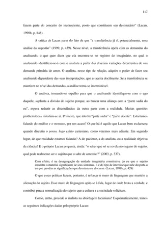 117
fazem parte do conceito do inconsciente, posto que constituem seu destinatário” (Lacan,
1998b, p. 848).
A crítica de Lacan parte do fato de que “a transferência já é, potencialmente, uma
análise da sugestão” (1999, p. 439). Nesse nível, a transferência opera com as demandas do
analisando, o que quer dizer que ela encontra-se no registro do imaginário, no qual o
analisando identificar-se-á com o analista a partir das diversas variações decorrentes de sua
demanda primária de amor. O analista, nesse tipo de relação, adquire o poder de fazer seu
analisando dependente das suas interpretações, que as aceita docilmente. Se a transferência se
mantiver no nível das demandas, a análise torna-se interminável.
O analista, tornando-se espelho para que o analisando identifique-se com o ego
daquele, suplanta a divisão do sujeito porque, ao buscar uma aliança com a “parte sadia do
eu”, espera reduzir as discordâncias da outra parte com a realidade. Muitas questões
problemáticas instalam-se aí. Primeiro, que não há “parte sadia” e “parte doente”. Estaríamos
falando do médico e o monstro, por um acaso? O que há é aquilo que Lacan bem esclareceu
quando discutiu o penso, logo existo cartesiano, como veremos mais adiante. Em segundo
lugar, de que realidade estamos falando? A do paciente, a do analista, ou a realidade objetiva
da ciência? E o próprio Lacan pergunta, ainda: “o saber que só se revela no engano do sujeito,
qual pode realmente ser o sujeito que o sabe de antemão?” (2003, p. 337).
Com efeito, é na desagregação da unidade imaginária constitutiva do eu que o sujeito
encontra o material significante de seus sintomas. E é do tipo de interesse que nele desperta o
eu que provêm as significações que desviam seu discurso. (Lacan, 1998b, p. 428)
O que essas práticas fazem, portanto, é reforçar o muro de linguagem que mantém a
alienação do sujeito. Esse muro de linguagem opõe-se à fala, lugar de onde brota a verdade, e
contribui para a normalização do sujeito que a cultura e a sociedade solicitam.
Como, então, procede o analista na abordagem lacaniana? Esquematicamente, temos
as seguintes indicações dadas pelo próprio Lacan:
 