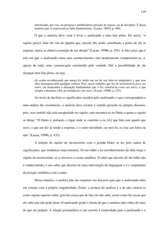 119
intronizado, por isso, na perigosa e problemática posição de esposo, ou de discípulo. É dessa
maneira que se expressam as falas fundamentais. (Lacan, 1985a, p. 404)
O que o analista deve visar é levar o analisando a uma fala plena. De início, “o
sujeito parece falar em vão de alguém que, mesmo lhe sendo semelhante a ponto de ele se
enganar, nunca se aliará à assunção de seu desejo” (Lacan, 1998b, p. 255). A fala vazia, que é
esta em que o analisando narra seus acontecimentos sem propriamente comprometer-se, é,
apesar de tudo, uma comunicação constituída pela verdade. Daí a possibilidade de ele
alcançar uma fala plena, ou seja,
ele acaba reconhecendo que nunca foi senão um ser de sua obra no imaginário, e que essa
obra desengana nele qualquer certeza. Pois, nesse trabalho que faz de reconstruí-la para um
outro, ele reencontra a alienação fundamental que o fez construí-la como um outro, e que
sempre a destinou a lhe ser furtada por um outro. (Lacan, 1998b, p. 251)
Ao invés de decifrar os significados trazidos pelo analisando, o que corresponderia a
uma análise das resistências, o analista deve escutar o sentido presente no próprio discurso,
pois, esse sentido não está encapsulado no sujeito, mas encontra-se no Outro a quem o sujeito
se dirige. “O Outro é, portanto, o lugar onde se constitui o eu [Je] que fala com aquele que
ouve, o que um diz já sendo a resposta, e o outro decidindo, ao ouvi-lo, se esse um falou ou
não” (Lacan, 1998b, p. 432).
A relação do sujeito do inconsciente com o grande Outro se faz pela cadeia de
significantes, que estabelece uma estrutura. No ato falho e no reconhecimento da falta surge o
sujeito do inconsciente; aí se inscreve a escuta analítica. O saber que decorre do ato falho não
é conhecimento; é um saber que decorre de uma intervenção da linguagem e é o surgimento
da posição simbólica com o outro.
Dessa maneira, o analista põe em suspenso seu discurso para que o analisando entre
em contato com a própria singularidade. Então, a postura do analista é a de não colocar-se
como sujeito-suposto-saber, pois há coisas que de fato ele não sabe, assim como há coisas que
ele sabe mas não pode dizer. O analisando perde a ilusão de que o analista sabe sobre ele mais
do que ele próprio. A relação psicanalítica é um convite à criatividade para o analisando e o
 