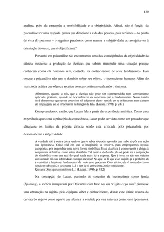 120
analista, pois ela extrapola a previsibilidade e a objetividade. Afinal, não é função da
psicanálise ter uma resposta pronta que direcione a vida das pessoas, pois teríamos – do ponto
de vista do paciente – o seguinte paradoxo: como manter a subjetividade ao assujeitar-se à
orientação do outro, que é objetificante?
Portanto, em psicanálise não encontramos uma das conseqüências da objetividade da
ciência moderna: a produção de técnicas que sabem manipular uma situação porque
conhecem como ela funciona sem, contudo, ter conhecimento de seus fundamentos. Isso
porque a psicanálise não tem o domínio sobre seu objeto, o inconsciente humano. Além do
mais, toda prática que oferece receitas prontas continua recalcando o sintoma.
Afirmamos, quanto a nós, que a técnica não pode ser compreendida nem corretamente
aplicada, portanto, quando se desconhecem os conceitos que a fundamentam. Nossa tarefa
será demonstrar que esses conceitos só adquirem pleno sentido ao se orientarem num campo
de linguagem, ao se ordenarem na função da fala. (Lacan, 1998b, p. 247)
Compreendemos, então, que Lacan fala a partir da experiência analítica. Como essa
experiência questiona o princípio da consciência, Lacan pode ser visto como um pensador que
ultrapassa os limites da própria ciência sendo esta criticada pelo psicanalista por
desconsiderar a subjetividade.
A verdade não é outra coisa senão o que o saber só pode aprender que sabe ao pôr em ação
sua ignorância. Crise real em que o imaginário se resolve, para empregarmos nossas
categorias, por engendrar uma nova forma simbólica. Essa dialética é convergente e chega à
conjuntura definitiva como saber absoluto. Tal como é deduzida, ela só pode ser a conjunção
do simbólico com um real do qual nada mais há a esperar. Que é isso, se não um sujeito
consumado em sua identidade consigo mesmo? No que se lê que esse sujeito já é perfeito ali
e constitui a hipótese fundamental de todo esse processo. Com efeito, ele é nomeado como
sendo o substrato, e se chama [...] o ser de si consciente, todo-consciente.
Quisera Deus que assim fosse [...] (Lacan, 1998b, p. 812)
Na concepção de Lacan, partindo do conceito de inconsciente como fenda
(Spaltung), a ciência inaugurada por Descartes com base no seu “cogito ergo sum” promove
uma obturação no sujeito, pois equipara saber e conhecimento, donde este último resulta da
certeza do sujeito como aquele que alcança a verdade por sua natureza consciente (pensante).
 