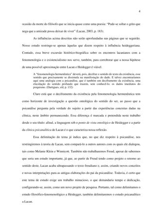 4
ocasião da morte do filósofo que se inicia quase como uma poesia: “Pode-se soltar o grito que
nega que a amizade possa deixar de viver” (Lacan, 2003, p. 183).
As influências acima descritas não serão aprofundadas nas páginas que se seguirão.
Nosso estudo restringe-se apenas àquelas que dizem respeito à influência heideggeriana.
Contudo, essa breve excursão histórico-biográfica sobre os encontros lacanianos com a
fenomenologia e o existencialismo nos serve, também, para corroborar que a nossa hipótese
de uma possível aproximação entre Lacan e Heidegger é viável.
A “fenomenologia hermenêutica” deverá, pois, decifrar o sentido do texto da existência, esse
sentido que precisamente se dissimula na manifestação do dado. E talvez encontraríamos
aqui uma analogia com a psicanálise, que é também um deciframento da existência, uma
elucidação do sentido profundo que trazem, sem conhecê-lo, os dados imediatos do
psiquismo. (Dartigues, s/d, p. 132)
Claro está que o deciframento da existência pela fenomenologia hermenêutica tem
como horizonte de investigação a questão ontológica do sentido do ser, ao passo que a
psicanálise pergunta pela verdade do sujeito a partir das experiências concretas dadas na
clínica, neste âmbito permanecendo. Essa diferença é marcada e pretendida neste trabalho
desde o seu título: afinal, a linguagem sob o ponto de vista ontológico de Heidegger e a partir
da clínica psicanalítica de Lacan é o que caracteriza nossa reflexão.
Essa delimitação do tema já indica que, no que diz respeito à psicanálise, nos
restringiremos à teoria de Lacan, sem compará-lo a outros autores com os quais ele dialogou,
tais como Melanie Klein e Winnicott. Também não trabalharemos Freud, apesar de sabermos
que seria um estudo importante, já que, ao partir de Freud tendo como projeto o retorno ao
sentido deste, Lacan acaba ultrapassando o texto freudiano e, assim, criando novos conceitos
e novas interpretações para as antigas elaborações do pai da psicanálise. Todavia, é certo que
este tema de estudo exige um trabalho minucioso, o que demandaria tempo e dedicação,
configurando-se, assim, como um novo projeto de pesquisa. Portanto, tal como delimitamos o
estudo filosófico-fenomenológico a Heidegger, também delimitaremos o estudo psicanalítico
a Lacan.
 