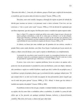 121
“Descartes não sabia, [...] mas nós, nós sabemos, graças a Freud, que o sujeito do inconsciente
se manifesta, que isso pensa antes de entrar na certeza” (Lacan, 1998a, p. 40).
Descartes, num certo sentido, inaugura a alienação do sujeito ao partir do método da
dúvida para assentar na certeza o eu pensante como o único existente. Com isso, em seu
ceticismo, o “não se pode saber nada” (Lacan, 1998a, p. 212) da dúvida foi suplantado por
um Deus onipotente, que não engana. Em Descartes temos o modelo do sujeito-suposto-saber.
Que é o Outro? É o campo da verdade que defini como sendo o lugar em que o discurso do
sujeito ganharia consistência, e onde ele se coloca para se oferecer a ser ou não refutado.
Surgiu para Descartes o problema de saber se existia ou não um Deus que garantisse esse
campo. Ora, esse problema está hoje totalmente deslocado por não haver no campo do Outro
a possibilidade de uma consistência completa do discurso. (Lacan, 2008, p. 24)
A ciência, na busca por uma verdade que dê garantias de sua certeza, concebe o
grande Outro como sendo absoluto, sem falta. Essa ficção é explicada por Lacan através do
objeto a, objeto causa do desejo, com o qual o sujeito se identificaria e se complementaria.
A promoção da consciência como essencial ao sujeito, na conseqüência histórica do cogito
cartesiano, é para nós a acentuação enganosa da transparência do Eu [Je] como ato, à custa
da opacidade do significante que o determina [...] (Lacan, 1998b, p. 824)
O penso, logo existo traz o seguinte problema: levar em conta o eu apenas sob o
ponto de vista do pensamento é considerá-lo como um fenômeno, como um objeto. Ademais,
não considerar o sujeito no sentido freudiano, aquele que não é senhor da sua própria casa, é
inviabilizar o projeto da própria ciência, que é a exclusão de todo e qualquer subjetivismo. “O
que cumpre dizer é: eu não sou lá onde sou joguete de meu pensamento; penso naquilo que
sou lá onde não penso pensar” (Lacan, 1998b, p. 521). Afinal, “o douto que faz ciência é
também um sujeito, ele próprio” (Lacan, 1998b, p. 808).
O problema reside no fato de que, estando a verdade fundada na linguagem, anterior
ao sujeito, não há como falar o verdadeiro sobre o verdadeiro. A verdade é a causa de todo
efeito que se faz presente em qualquer produção humana, inclusive o desenvolvimento
científico. Mas disto, diz Lacan, a ciência não quer saber nada.
 