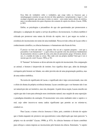 122
Essa falta do verdadeiro sobre o verdadeiro, que exige todos os fracassos que a
metalinguagem constitui no que ela tem de falsa aparência, é propriamente o lugar [...] do
recalque originário que atrai para si todos os outros – sem contar outros efeitos de retórica,
para o reconhecimento dos quais dispomos tão-somente do sujeito da ciência. (Lacan, 1998b,
p. 882)
Enfim, as psicologias e psicanálises do ego são questionadas por promoverem a
alienação e a adaptação do sujeito a serviço da política e da tecnocracia. A ciência também é
criticada por promover uma sutura da divisão do sujeito, isto é, por negar ou excluir a
existência do inconsciente em nome de uma totalidade. Nessa revisão crítica de Lacan sobre o
conhecimento científico, as ciências humanas e o humanismo não ficam de fora.
É preciso ver bem até onde vai a questão. Ela vai até a seguinte pergunta – será que a
psicanálise é um humanismo? – a qual coloca em questão uma das premissas fundamentais
do pensamento clássico a partir de uma certa data do pensamento grego. O homem, dizem-
nos, é a medida de todas as coisas. Mas onde está sua própria medida? Será que é em si
mesmo que ele a tem? (Lacan, 1985a, p. 92)
O “humano” do homem se dá no advento do sujeito do inconsciente. Em comparação
ao animal, o homem é desprovido de instinto. Isso significa dizer que, além da distinção
corriqueira pelo homem ser falante, seu saber provém não de uma programação genética, mas
de uma ordem simbólica.
Na teoria do significante de Lacan, o significado não é algo convencionado, mas sim
o efeito do drama da própria existência humana. Lacan considera que o ser humano não é um
ser natural por não ser instintivo, mas sim, desejante. A partir dessa noção, Lacan concebe um
sujeito que não é nem pura abstração nem constituinte natural, mas surgido de uma suposição:
o paradigma dramático da castração. O inconsciente vem como mediador entre o sujeito e o
real, cujo saber inscreve-se numa cadeia significante que permite ao eu orientar-se,
conduzir-se.
Para Lacan, o termo ciências humanas é falso, pois, contrário à divisão do sujeito
que o funda enquanto tal, promove um egocentrismo e uma objetivação que mais parecem “a
própria voz da servidão” (Lacan, 1998b, p. 873). As ciências humanas só fazem contribuir
para reforçar a sutura imposta ao inconsciente pelo homem da ciência. Entretanto, “o sujeito
 