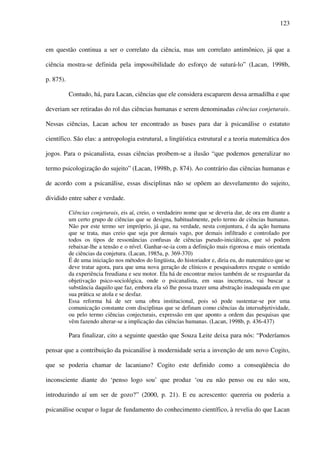 123
em questão continua a ser o correlato da ciência, mas um correlato antimônico, já que a
ciência mostra-se definida pela impossibilidade do esforço de suturá-lo” (Lacan, 1998b,
p. 875).
Contudo, há, para Lacan, ciências que ele considera escaparem dessa armadilha e que
deveriam ser retiradas do rol das ciências humanas e serem denominadas ciências conjeturais.
Nessas ciências, Lacan achou ter encontrado as bases para dar à psicanálise o estatuto
científico. São elas: a antropologia estrutural, a lingüística estrutural e a teoria matemática dos
jogos. Para o psicanalista, essas ciências proíbem-se a ilusão “que podemos generalizar no
termo psicologização do sujeito” (Lacan, 1998b, p. 874). Ao contrário das ciências humanas e
de acordo com a psicanálise, essas disciplinas não se opõem ao desvelamento do sujeito,
dividido entre saber e verdade.
Ciências conjeturais, eis aí, creio, o verdadeiro nome que se deveria dar, de ora em diante a
um certo grupo de ciências que se designa, habitualmente, pelo termo de ciências humanas.
Não por este termo ser impróprio, já que, na verdade, nesta conjuntura, é da ação humana
que se trata, mas creio que seja por demais vago, por demais infiltrado e controlado por
todos os tipos de ressonâncias confusas de ciências pseudo-iniciáticas, que só podem
rebaixar-lhe a tensão e o nível. Ganhar-se-ia com a definição mais rigorosa e mais orientada
de ciências da conjetura. (Lacan, 1985a, p. 369-370)
É de uma iniciação nos métodos do lingüista, do historiador e, diria eu, do matemático que se
deve tratar agora, para que uma nova geração de clínicos e pesquisadores resgate o sentido
da experiência freudiana e seu motor. Ela há de encontrar meios também de se resguardar da
objetivação psico-sociológica, onde o psicanalista, em suas incertezas, vai buscar a
substância daquilo que faz, embora ela só lhe possa trazer uma abstração inadequada em que
sua prática se atola e se desfaz.
Essa reforma há de ser uma obra institucional, pois só pode sustentar-se por uma
comunicação constante com disciplinas que se definam como ciências da intersubjetividade,
ou pelo termo ciências conjecturais, expressão em que aponto a ordem das pesquisas que
vêm fazendo alterar-se a implicação das ciências humanas. (Lacan, 1998b, p. 436-437)
Para finalizar, cito a seguinte questão que Souza Leite deixa para nós: “Poderíamos
pensar que a contribuição da psicanálise à modernidade seria a invenção de um novo Cogito,
que se poderia chamar de lacaniano? Cogito este definido como a conseqüência do
inconsciente diante do ‘penso logo sou’ que produz ‘ou eu não penso ou eu não sou,
introduzindo aí um ser de gozo?” (2000, p. 21). E eu acrescento: quereria ou poderia a
psicanálise ocupar o lugar de fundamento do conhecimento científico, à revelia do que Lacan
 