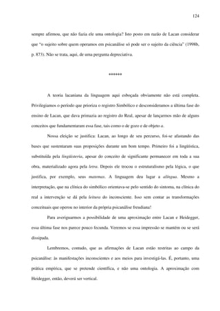124
sempre afirmou, que não fazia ele uma ontologia? Isto posto em razão de Lacan considerar
que “o sujeito sobre quem operamos em psicanálise só pode ser o sujeito da ciência” (1998b,
p. 873). Não se trata, aqui, de uma pergunta depreciativa.
******
A teoria lacaniana da linguagem aqui esboçada obviamente não está completa.
Privilegiamos o período que prioriza o registro Simbólico e desconsideramos a última fase do
ensino de Lacan, que dava primazia ao registro do Real, apesar de lançarmos mão de alguns
conceitos que fundamentaram essa fase, tais como o de gozo e de objeto a.
Nossa eleição se justifica: Lacan, ao longo de seu percurso, foi-se afastando das
bases que sustentaram suas proposições durante um bom tempo. Primeiro foi a lingüística,
substituída pela lingüisteria, apesar do conceito de significante permanecer em toda a sua
obra, materializado agora pela letra. Depois ele trocou o estruturalismo pela lógica, o que
justifica, por exemplo, seus matemas. A linguagem deu lugar a alíngua. Mesmo a
interpretação, que na clínica do simbólico orientava-se pelo sentido do sintoma, na clínica do
real a intervenção se dá pela leitura do inconsciente. Isso sem contar as transformações
conceituais que operou no interior da própria psicanálise freudiana!
Para averiguarmos a possibilidade de uma aproximação entre Lacan e Heidegger,
essa última fase nos parece pouco fecunda. Veremos se essa impressão se mantém ou se será
dissipada.
Lembremos, contudo, que as afirmações de Lacan estão restritas ao campo da
psicanálise: às manifestações inconscientes e aos meios para investigá-las. É, portanto, uma
prática empírica, que se pretende científica, e não uma ontologia. A aproximação com
Heidegger, então, deverá ser vertical.
 