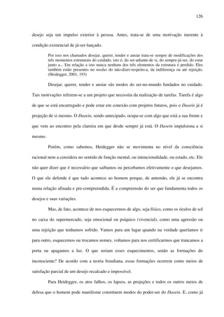 126
desejo seja um impulso exterior à pessoa. Antes, trata-se de uma motivação inerente à
condição existencial de já-ser-lançado.
Por isso nos chamados desejar, querer, tender e ansiar trata-se sempre de modificações dos
três momentos estruturais do cuidado, isto é, do ser-adiante-de si, do sempre-já-ser, do estar
junto a... Em relação a isto nunca nenhum dos três elementos da estrutura é perdido. Eles
também estão presentes no modus do não-dizer-respeito-a, da indiferença ou até rejeição.
(Heidegger, 2001, 193)
Desejar, querer, tender e ansiar são modos do ser-no-mundo fundados no cuidado.
Tais motivações referem-se a um projeto que necessita da realização de tarefas. Tarefa é algo
de que se está encarregado e pode estar em conexão com projetos futuros, pois o Dasein já é
projeção de si mesmo. O Dasein, sendo antecipado, ocupa-se com algo que está a sua frente e
que vem ao encontro pela clareira em que desde sempre já está. O Dasein impulsiona a si
mesmo.
Porém, como sabemos, Heidegger não se movimenta no nível da consciência
racional nem a considera no sentido de função mental, ou intencionalidade, ou estado, etc. Ele
não quer dizer que é necessário que saibamos ou percebamos efetivamente o que desejamos.
O que ele defende é que tudo acontece ao homem porque, de antemão, ele já se encontra
numa relação afinada e pre-compreendida. É a compreensão do ser que fundamenta todos os
desejos e suas variações.
Mas, de fato, acontece de nos esquecermos de algo, seja físico, como os óculos de sol
no caixa do supermercado, seja emocional ou psíquico (vivencial), como uma agressão ou
uma rejeição que tenhamos sofrido. Vamos para um lugar quando na verdade queríamos ir
para outro, esquecemos ou trocamos nomes, voltamos para nos certificarmos que trancamos a
porta ou apagamos a luz. O que seriam esses esquecimentos, senão as formações do
inconsciente? De acordo com a teoria freudiana, essas formações ocorrem como meios de
satisfação parcial de um desejo recalcado e impossível.
Para Heidegger, os atos falhos, os lapsos, as projeções e todos os outros meios de
defesa que o homem pode manifestar constituem modos do poder-ser do Dasein. E, como já
 