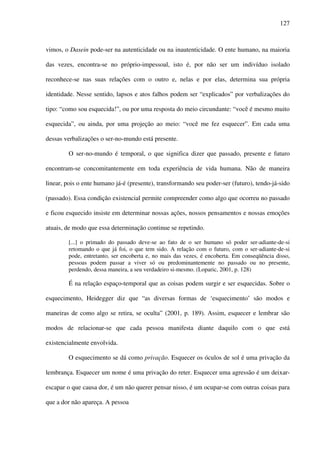 127
vimos, o Dasein pode-ser na autenticidade ou na inautenticidade. O ente humano, na maioria
das vezes, encontra-se no próprio-impessoal, isto é, por não ser um indivíduo isolado
reconhece-se nas suas relações com o outro e, nelas e por elas, determina sua própria
identidade. Nesse sentido, lapsos e atos falhos podem ser “explicados” por verbalizações do
tipo: “como sou esquecida!”, ou por uma resposta do meio circundante: “você é mesmo muito
esquecida”, ou ainda, por uma projeção ao meio: “você me fez esquecer”. Em cada uma
dessas verbalizações o ser-no-mundo está presente.
O ser-no-mundo é temporal, o que significa dizer que passado, presente e futuro
encontram-se concomitantemente em toda experiência de vida humana. Não de maneira
linear, pois o ente humano já-é (presente), transformando seu poder-ser (futuro), tendo-já-sido
(passado). Essa condição existencial permite compreender como algo que ocorreu no passado
e ficou esquecido insiste em determinar nossas ações, nossos pensamentos e nossas emoções
atuais, de modo que essa determinação continue se repetindo.
[...] o primado do passado deve-se ao fato de o ser humano só poder ser-adiante-de-si
retomando o que já foi, o que tem sido. A relação com o futuro, com o ser-adiante-de-si
pode, entretanto, ser encoberta e, no mais das vezes, é encoberta. Em conseqüência disso,
pessoas podem passar a viver só ou predominantemente no passado ou no presente,
perdendo, dessa maneira, a seu verdadeiro si-mesmo. (Loparic, 2001, p. 128)
É na relação espaço-temporal que as coisas podem surgir e ser esquecidas. Sobre o
esquecimento, Heidegger diz que “as diversas formas de ‘esquecimento’ são modos e
maneiras de como algo se retira, se oculta” (2001, p. 189). Assim, esquecer e lembrar são
modos de relacionar-se que cada pessoa manifesta diante daquilo com o que está
existencialmente envolvida.
O esquecimento se dá como privação. Esquecer os óculos de sol é uma privação da
lembrança. Esquecer um nome é uma privação do reter. Esquecer uma agressão é um deixar-
escapar o que causa dor, é um não querer pensar nisso, é um ocupar-se com outras coisas para
que a dor não apareça. A pessoa
 