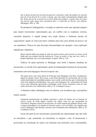 128
não se deixa envolver por esta dor da qual ela é consciente, senão não poderia ser uma dor
para ela. É um desviar de si como si mesmo, que está sendo constantemente atingido pela
dor. Neste desviar de si mesmo ela se dá de modo não temático, e quanto mais ela exerce
este desviar tanto menos tem consciência dele e é absorvida no desviar, sem reflexão.
(Heidegger, 2001, p. 190)
Na perspectiva heideggeriana, o recalque ou repressão como uma operação psíquica
para manter inconscientes representações que, em conflito com as exigências externas,
causariam desprazer, é negado porque essa noção desloca o fenômeno mesmo do
esquecimento vigente no estar-com-outros cotidiano para uma causa distinta da pessoa e da
sua experiência. Trata-se de uma descrição fenomenológica em oposição a uma explicação
objetificante e hipotética.
Quem reprime habita um mundo do qual ele mesmo retirou certas pessoas ou coisas, de tal
modo que essa retirada ficou-lhe inacessível. O que se oculta e o que, por isso, volta é o
próprio reprimido, não a sua representação. (Loparic, 2001, p. 119)
Todavia, há quem questione se Heidegger seria hostil à hipótese freudiana do
inconsciente, se esta lhe fosse apresentada a partir da interpretação lacaniana do inconsciente
estruturado como uma linguagem. Provável resposta: não.
Nós agora temos uma outra leitura de Freud que nem Heidegger nem Boss consideraram,
aquela de Jacques Lacan. Para Lacan, o que Freud descobriu no inconsciente não foi uma
cadeia ininterrupta de causalidade psíquica, mas o poder oculto da fala, que é estruturada não
como uma máquina termodinâmica, mas como uma linguagem. Se o pensamento de Freud
tivesse sido claramente apresentado a Heidegger nestes termos lacanianos, teria ele sido,
ainda, tão hostil a isso? (Richardson, 2003, p. 16. A tradução é nossa.)
A alternativa dada a Heidegger seria, no mínimo, a de reconhecer que o psicanalista
francês, mesmo
claramente permanecendo na tradição cartesiana, a ponto de chamar um ser humano de
sujeito, Lacan, de modo algum, concebe este sujeito como um ego encapsulado da
consciência. Enquanto sujeito do inconsciente, ele reside naquilo que podemos pensar como
o espaço intersubjetivo, no domínio do discurso social, o locus do Outro. Isto significa que
Lacan e Heidegger estão dizendo a mesma coisa? Certamente não! (Richardson, 2003, p. 19.
A tradução é nossa.)
Lacan não parte de um inconsciente caracterizado por representações que não estão
na consciência e que, justamente via consciência, se chegaria a elas. O inconsciente é
posicionado na constituição do sujeito sem alimentar uma dicotomia com a racionalidade,
 