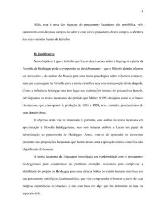 5
Aliás, esta é uma das riquezas do pensamento lacaniano: ele possibilita, pelo
cruzamento com diversos campos do saber e com vários pensadores destes campos, a abertura
das mais variadas frentes de trabalho.
B) Justificativa
Nossa hipótese é que o trabalho que Lacan desenvolveu sobre a linguagem a partir da
filosofia de Heidegger pode corresponder ao desdobramento – que o filósofo alemão afirmou
ser necessário – da análise do Dasein para uma teoria psicológica sobre o homem concreto,
sem que a passagem da filosofia para a teoria científica seja uma transposição direta daquela.
Como a influência heideggeriana tem lugar nas elaborações iniciais do psicanalista francês,
privilegiamos os textos lacanianos do período que Milner (1996) designou como o primeiro
classicismo, que corresponde à produção de 1953 a 1969, sem, contudo, prescindirmos de
suas demais obras.
O objetivo desta tese de doutorado é, portanto, uma análise da teoria lacaniana em
aproximação à filosofia heideggeriana, mas sem intentar atribuir a Lacan um papel de
subordinação ao pensamento de Heidegger. Antes, trata-se de apreender os elementos
presentes nas proposições lacanianas que fazem destas uma explicação teórico-científica não
objetificante do homem.
A teoria lacaniana da linguagem investigada em conformidade com o pensamento
heideggeriano pode constituir-se no problema exemplar necessário para comprovar a
viabilidade do projeto de Heidegger para uma ciência ôntica do existir humano com base em
seu pensamento ontológico daseinsanalítico, que vise compreender o homem a partir de suas
próprias experiências existenciais, e não com base em algo que lhe determine de fora ou
separado dele.
 