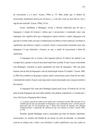 131
do inconsciente [...] é ético” (Lacan, 1998a, p. 37). Mais ainda, que “a hiância do
inconsciente, poderíamos dizê-la pré-ontológica. [...] ele não é nem ser nem não-ser, mas é
algo de não-realizado” (Lacan, 1998a, 33-34).
Lacan, semelhante a Heidegger, inverte a fórmula tradicional que diz que a
linguagem é criação do homem e afirma que o inconsciente é estruturado como uma
linguagem. Isso significa dizer que a linguagem é quem estrutura o sujeito, linguagem essa
que não se resume à fala, mas que é condição para essa última se fazer expressar, revelando os
significantes que indicam o sujeito a si mesmo. Assim, o inconsciente estruturado como uma
linguagem é o que determina o homem; ou seja, o sujeito do inconsciente é efeito do
significante.
A linguagem não se resume à fala enquanto palavra. O silêncio do analista é um
exemplo disso, quando se trata de uma intervenção bem sucedida. E mais: Lacan, coincidindo
com Heidegger, considera os gestos igualmente um meio de linguagem. “Ora, um gesto
humano está do lado da linguagem e não da manifestação motora. É evidente.” (Lacan, 1986,
p. 290). Essa evidência se dá porque o sujeito, tendo o inconsciente como a fonte de seu saber,
é destituído de instinto. O gesto como algo motor estaria relacionado com a resposta instintiva
dos animais.
A linguagem fala, tanto para Heidegger quanto para Lacan. O homem faz uso das
palavras pela linguagem, por meio delas significa suas próprias experiências e o mundo que o
cerca. Em Lacan, a linguagem fala o desejo.
[...] o desejo, seja ele do sonho ou da vigília, não é articulável na fala. Mas nem por isso é
verdade que ele não seja articulado na linguagem e que, deslizando como o anel do jogo do
passa-anel pelo fio da metonímia que o retém num círculo de fantasia, não produza
metaforicamente o significado do sintoma em que essa fantasia se realiza. (Lacan, 2003,
p. 179)
Portanto, quando Heidegger critica a psicanálise por falar em desejos reprimidos,
inconscientes, na verdade está falando de um desejo no nível da demanda. As demandas
ocorrem na relação com o outro e em referência à cadeia significante, essa sim, oculta ao
 