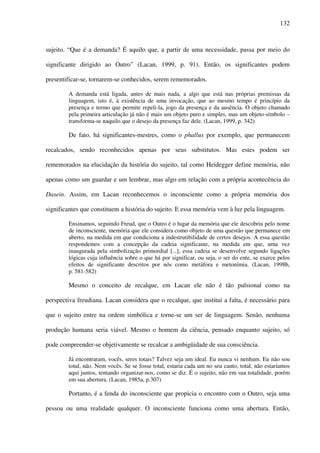 132
sujeito. “Que é a demanda? É aquilo que, a partir de uma necessidade, passa por meio do
significante dirigido ao Outro” (Lacan, 1999, p. 91). Então, os significantes podem
presentificar-se, tornarem-se conhecidos, serem rememorados.
A demanda está ligada, antes de mais nada, a algo que está nas próprias premissas da
linguagem, isto é, à existência de uma invocação, que ao mesmo tempo é princípio da
presença e termo que permite repeli-la, jogo da presença e da ausência. O objeto chamado
pela primeira articulação já não é mais um objeto puro e simples, mas um objeto-símbolo –
transforma-se naquilo que o desejo da presença faz dele. (Lacan, 1999, p. 342)
De fato, há significantes-mestres, como o phallus por exemplo, que permanecem
recalcados, sendo reconhecidos apenas por seus substitutos. Mas estes podem ser
rememorados na elucidação da história do sujeito, tal como Heidegger define memória, não
apenas como um guardar e um lembrar, mas algo em relação com a própria acontecência do
Dasein. Assim, em Lacan reconhecemos o inconsciente como a própria memória dos
significantes que constituem a história do sujeito. E essa memória vem à luz pela linguagem.
Ensinamos, seguindo Freud, que o Outro é o lugar da memória que ele descobriu pelo nome
de inconsciente, memória que ele considera como objeto de uma questão que permanece em
aberto, na medida em que condiciona a indestrutibilidade de certos desejos. A essa questão
respondemos com a concepção da cadeia significante, na medida em que, uma vez
inaugurada pela simbolização primordial [...], essa cadeia se desenvolve segundo ligações
lógicas cuja influência sobre o que há por significar, ou seja, o ser do ente, se exerce pelos
efeitos de significante descritos por nós como metáfora e metonímia. (Lacan, 1998b,
p. 581-582)
Mesmo o conceito de recalque, em Lacan ele não é tão pulsional como na
perspectiva freudiana. Lacan considera que o recalque, que institui a falta, é necessário para
que o sujeito entre na ordem simbólica e torne-se um ser de linguagem. Senão, nenhuma
produção humana seria viável. Mesmo o homem da ciência, pensado enquanto sujeito, só
pode compreender-se objetivamente se recalcar a ambigüidade de sua consciência.
Já encontraram, vocês, seres totais? Talvez seja um ideal. Eu nunca vi nenhum. Eu não sou
total, não. Nem vocês. Se se fosse total, estaria cada um no seu canto, total, não estaríamos
aqui juntos, tentando organizar-nos, como se diz. É o sujeito, não em sua totalidade, porém
em sua abertura. (Lacan, 1985a, p.307)
Portanto, é a fenda do inconsciente que propicia o encontro com o Outro, seja uma
pessoa ou uma realidade qualquer. O inconsciente funciona como uma abertura. Então,
 