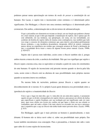 133
podemos pensar numa aproximação em termos de modo de pensar a constituição do ser
humano. Em Lacan, o sujeito tem o inconsciente como estrutura e é determinado pelos
significantes. Em Heidegger, o Dasein tem uma estrutura ontológica e é determinado pelos
existenciais. Em ambos, a determinação não se dá em termos de substancialização.
O que a psicanálise nos demonstra no tocante ao desejo, em sua função que podemos chamar
de a mais natural, já que é dela que depende a manutenção da espécie, não é apenas que ele
está submetido, em sua instância, sua apropriação, em suma, em sua normalidade, aos
acidentes da história do sujeito (idéia do trauma como contingência), mas também que tudo
isso exige o concurso de elementos estruturais que, para intervir, prescindem perfeitamente
desses acidentes, e cuja incidência desarmônica, inesperada, difícil de reduzir, realmente
parece deixar na experiência um resíduo que conseguiu arrancar de Freud a declaração de
que a sexualidade devia trazer a marca de alguma fissura pouco natural. (Lacan, 1998b,
p. 826-827)
Sujeito não é pessoa nem indivíduo, assim como o Dasein também não é, porque
ambos trazem a marca da cisão, a ausência da totalidade. Não que isso signifique que sujeito e
Dasein sejam a mesma coisa, mas se equivalem se tomados a partir do status de constituintes
do ente humano. O sujeito do inconsciente está presente mesmo quando se desvia pela fala
vazia, assim como o Dasein está na abertura de suas possibilidades mais próprias mesmo
quando se encontra imerso no cotidiano.
Na mesma linha de raciocínio, podemos pensar Dasein e sujeito quanto ao
desconhecimento de si mesmo. E é o próprio Lacan quem denuncia essa proximidade entre a
ignorância do sujeito e a inautenticidade do Dasein:
Com o que o lugar do inter-dito, que é o intra-dito de um entre-dois-sujeitos, é justamente
aquele em que se divide a transparência do sujeito clássico, para passar aos efeitos de fading
que especificam o sujeito freudiano, por sua ocultação por um significante cada vez mais
puro: quer esses efeitos nos levem aos confins em que lapso e chiste em sua colusão se
confundem, quer até onde a elisão é tão mais alusiva ao esconder em sua toca a presença,
que é espantoso que a caça ao Dasein não tenha tirado maior proveito disso. (Lacan, 1998b,
p. 815)
Em Heidegger, aquilo que é mais próximo ao homem é, paradoxalmente, o mais
distante. O homem não se deixa ouvir sobre si, sobre sua possibilidade mais própria. Em
Lacan também encontramos essa concepção. Para o psicanalista, o homem não sabe e nem
quer saber de si como sujeito do inconsciente.
 