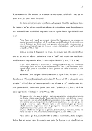 135
E, mesmo que não falte, somente em momentos raros de espanto e admiração, como que um
facho de luz, ela revela o ente em seu ser.
Em Lacan encontramos algo semelhante. A linguagem é também aquela que abre e
faz escutar o “ser” do sujeito: o significante advindo do grande Outro. Juranville coaduna com
essa maneira de ver o inconsciente, enquanto o Outro do sujeito, como o lugar de onde advém
o ser:
Pois o Outro, aqui, é aquele que comanda e intima. Não é evidente, em sua presença, mas
necessariamente dissimulado por trás do mundo que ele desdobra diante do sujeito, tal como
o ser de Heidegger, que abre o mundo onde aparece o ente, que se abre em mundo, mas, ao
mesmo tempo, retira-se (porque não é, em sua essência própria de tempo real, “apresentável”
no mundo). (1987, p. 162)
Então, a abertura da linguagem é o próprio inconsciente que, não correspondendo
nem ao ser nem ao não-ser, mostraria-se como o “nada” que permite aos significantes
manifestarem-se enquanto tais. Afinal, “o ser do sujeito é fendido” (Lacan, 2003, p. 206).
O que é ôntico, na função do inconsciente, é a fenda por onde esse algo, cuja aventura em
nosso campo parece tão curta, é por um instante trazida à luz – por um instante, pois o
segundo tempo, que é de fechamento, dá a essa apreensão um caráter evanescente. (Lacan,
1998a, p. 35)
Realmente, Lacan designa o inconsciente como o lugar de ser. No texto A Coisa
Freudiana de 1956, quando explica a frase freudiana Wo Es war soll Ich werden, assim Lacan
a traduz: “ ‘Ali onde isso era’, como se pode dizer, ou ‘ali onde se era’, gostaríamos de fazer
com que se ouvisse, ‘é meu dever que eu venha a ser’ ” (1998b, p. 419), isto é, “vir à luz,
desse lugar mesmo como lugar de ser” (1998b, p. 418).
Ali, alguma outra coisa quer se realizar – algo que aparece como intencional, certamente,
mas de uma estranha temporalidade. O que se produz, no sentido pleno do termo produzir-
se, se apresenta como um achado. [...] Um achado que é ao mesmo tempo uma solução – não
forçosamente acabada, mas por mais incompleta que seja, tem esse não-sei-o-quê que nos
toca [...] – a surpresa – aquilo pelo que o sujeito se sente ultrapassado, pelo que ele acaba
achando ao mesmo tempo mais e menos do que esperava – mas que, de todo modo, é, em
relação ao que ele esperava, de um valor único.
Ora, esse achado, uma vez que ele se apresenta, é um reachado, e mais ainda, sempre está
prestes a escapar de novo, instaurando a dimensão da perda. (Lacan, 1998a, p. 30)
Nesse trecho, que fala justamente sobre a fenda do inconsciente, chama atenção a
ênfase dada ao sentido pleno do produzir, que muito faz lembrar o uso etimológico que
 
