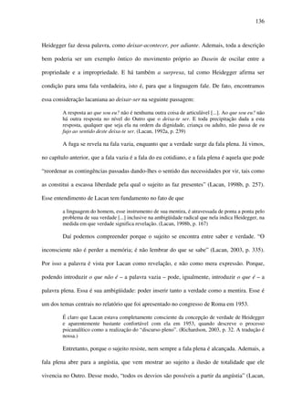 136
Heidegger faz dessa palavra, como deixar-acontecer, por adiante. Ademais, toda a descrição
bem poderia ser um exemplo ôntico do movimento próprio ao Dasein de oscilar entre a
propriedade e a impropriedade. E há também a surpresa, tal como Heidegger afirma ser
condição para uma fala verdadeira, isto é, para que a linguagem fale. De fato, encontramos
essa consideração lacaniana ao deixar-ser na seguinte passagem:
A resposta ao que sou eu? não é nenhuma outra coisa de articulável [...]. Ao que sou eu? não
há outra resposta no nível do Outro que o deixa-te ser. E toda precipitação dada a esta
resposta, qualquer que seja ela na ordem da dignidade, criança ou adulto, não passa de eu
fujo ao sentido deste deixa-te ser. (Lacan, 1992a, p. 239)
A fuga se revela na fala vazia, enquanto que a verdade surge da fala plena. Já vimos,
no capítulo anterior, que a fala vazia é a fala do eu cotidiano, e a fala plena é aquela que pode
“reordenar as contingências passadas dando-lhes o sentido das necessidades por vir, tais como
as constitui a escassa liberdade pela qual o sujeito as faz presentes” (Lacan, 1998b, p. 257).
Esse entendimento de Lacan tem fundamento no fato de que
a linguagem do homem, esse instrumento de sua mentira, é atravessada de ponta a ponta pelo
problema de sua verdade [...] inclusive na ambigüidade radical que nela indica Heidegger, na
medida em que verdade significa revelação. (Lacan, 1998b, p. 167)
Daí podemos compreender porque o sujeito se encontra entre saber e verdade. “O
inconsciente não é perder a memória; é não lembrar do que se sabe” (Lacan, 2003, p. 335).
Por isso a palavra é vista por Lacan como revelação, e não como mera expressão. Porque,
podendo introduzir o que não é – a palavra vazia – pode, igualmente, introduzir o que é – a
palavra plena. Essa é sua ambigüidade: poder inserir tanto a verdade como a mentira. Esse é
um dos temas centrais no relatório que foi apresentado no congresso de Roma em 1953.
É claro que Lacan estava completamente consciente da concepção de verdade de Heidegger
e aparentemente bastante confortável com ela em 1953, quando descreve o processo
psicanalítico como a realização do “discurso pleno”. (Richardson, 2003, p. 32. A tradução é
nossa.)
Entretanto, porque o sujeito resiste, nem sempre a fala plena é alcançada. Ademais, a
fala plena abre para a angústia, que vem mostrar ao sujeito a ilusão de totalidade que ele
vivencia no Outro. Desse modo, “todos os desvios são possíveis a partir da angústia” (Lacan,
 