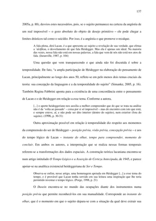 137
2005a, p. 88), desvios estes necessários, pois, se o sujeito permanece na certeza da angústia de
um real impossível – o gozo absoluto do objeto de desejo primitivo – ele pode chegar a
limites drásticos tal como o suicídio. Por isso, é a angústia o que promove o recalque.
A fala plena, dirá Lacan, é a que apresenta ao sujeito a revelação de sua verdade, que efetua
a ΄αλήθεια, o desvelamento de que fala Heidegger. Mas ela é apenas um ideal. Na maioria
das vezes, nossa fala não está em nossas palavras, a fala que vem de nós não está nos atos de
fala. (Juranville, 1987, p. 104)
Uma questão que vem transparecendo e que ainda não foi discutida é sobre a
temporalidade. De fato, “a ampla participação de Heidegger na elaboração do pensamento de
Lacan, principalmente ao longo dos anos 50, reflete-se em pelo menos dois temas cruciais da
teoria: sua concepção da linguagem e a da temporalidade do sujeito” (Simanke, 2005, p. 16).
Também Regina Fabbrini aponta para a existência de uma concordância entre o pensamento
de Lacan e o de Heidegger em relação a esse tema. Conforme a autora,
[...] o aporte heideggeriano nos auxilia a melhor compreender que do que se trata na análise
não é da ‘volta ao passado’ – coisa por si só impossível – mas do encontro com isto que está,
e sempre esteve, aí, e não pode ser dito interior (dentro do sujeito), nem exterior (fora do
sujeito). (1996, p. 30-31)
Outra aproximação possível em relação à temporalidade diz respeito aos momentos
da compreensão do ser de Heidegger – posição prévia, visão prévia, concepção prévia – e aos
do tempo lógico de Lacan – instante do olhar, tempo para compreender, momento de
concluir. Em ambos os autores, a interpretação que se realiza nessas formas temporais
referem-se a transformações dos dados espaciais. A construção teórica lacaniana encontra-se
num artigo intitulado O Tempo Lógico e a Asserção de Certeza Antecipada, de 1945, e parece
apoiar-se na analítica existencial heideggeriana de Ser e Tempo.
Observa-se enfim, nesse artigo, uma homenagem apoiada em Heidegger [...] a esse tema do
tempo, e é provável que Lacan tenha sorvido em sua leitura uma inspiração que lhe teria
permitido inventar o tempo lógico. (Porge, 1998, p. 21)
O Dasein encontra-se no mundo das ocupações diante dos instrumentos numa
posição prévia que permite reconhecê-los em sua manualidade. Corresponde ao instante do
olhar, que é o momento em que o sujeito depara-se com a situação da qual deve extrair sua
 
