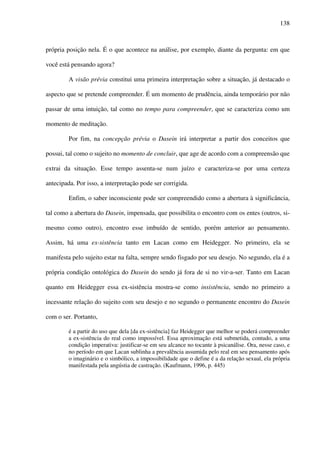 138
própria posição nela. É o que acontece na análise, por exemplo, diante da pergunta: em que
você está pensando agora?
A visão prévia constitui uma primeira interpretação sobre a situação, já destacado o
aspecto que se pretende compreender. É um momento de prudência, ainda temporário por não
passar de uma intuição, tal como no tempo para compreender, que se caracteriza como um
momento de meditação.
Por fim, na concepção prévia o Dasein irá interpretar a partir dos conceitos que
possui, tal como o sujeito no momento de concluir, que age de acordo com a compreensão que
extrai da situação. Esse tempo assenta-se num juízo e caracteriza-se por uma certeza
antecipada. Por isso, a interpretação pode ser corrigida.
Enfim, o saber inconsciente pode ser compreendido como a abertura à significância,
tal como a abertura do Dasein, impensada, que possibilita o encontro com os entes (outros, si-
mesmo como outro), encontro esse imbuído de sentido, porém anterior ao pensamento.
Assim, há uma ex-sistência tanto em Lacan como em Heidegger. No primeiro, ela se
manifesta pelo sujeito estar na falta, sempre sendo fisgado por seu desejo. No segundo, ela é a
própria condição ontológica do Dasein do sendo já fora de si no vir-a-ser. Tanto em Lacan
quanto em Heidegger essa ex-sistência mostra-se como insistência, sendo no primeiro a
incessante relação do sujeito com seu desejo e no segundo o permanente encontro do Dasein
com o ser. Portanto,
é a partir do uso que dela [da ex-sistência] faz Heidegger que melhor se poderá compreender
a ex-sistência do real como impossível. Essa aproximação está submetida, contudo, a uma
condição imperativa: justificar-se em seu alcance no tocante à psicanálise. Ora, nesse caso, e
no período em que Lacan sublinha a prevalência assumida pelo real em seu pensamento após
o imaginário e o simbólico, a impossibilidade que o define é a da relação sexual, ela própria
manifestada pela angústia de castração. (Kaufmann, 1996, p. 445)
 