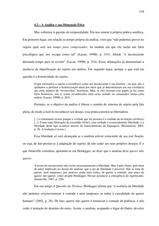 139
4.2 – A Análise e sua Dimensão Ética
Mas voltemos à questão da temporalidade. Ela nos remete à própria prática analítica.
Em primeiro lugar, em relação ao tempo próprio da análise, visto que “não podemos prever no
sujeito qual será seu tempo para compreender, na medida em que ele inclui um fator
psicológico que nos escapa como tal” (Lacan, 1998b, p. 311). Afinal, “o inconsciente
demanda tempo para se revelar” (Lacan, 1998b, p. 314). Essas afirmações já demonstram a
ausência de objetificação do sujeito em análise. Em segundo lugar, porque o que está em
questão é a historicidade do sujeito.
O que ensinamos o sujeito a reconhecer como seu inconsciente é sua história – ou seja, nós o
ajudamos a perfazer a historicização atual dos fatos que já determinaram em sua existência
um certo número de “reviravoltas” históricas. Mas, se eles tiveram esse papel, já foi como
fatos históricos, isto é, como reconhecidos num certo sentido ou censurados numa certa
ordem. (Lacan, 1998b, p. 263)
Portanto, se o objetivo da análise é liberar o sentido do sintoma do sujeito pela fala
plena, de modo a fazê-lo reconhecer seu desejo, essa prática mostra-se libertadora.
[...] o tratamento ocorre porque a verdade que ele procura é a verdade da revelação (alétheia)
[...]. Como uma libertação da escuridão (léthé), esta verdade é essencialmente liberdade, e a
liberdade deste tipo acontece através do funcionamento da linguagem. (Richardson, 2003,
p. 36. A tradução é nossa.)
Essa liberdade só será alcançada se o analista estiver consciente de sua real função,
ou seja, de não prestar-se à adaptação do sujeito, de não ceder aos seus próprios desejos. É o
que Juranville considera, apoiando-se em Heidegger, ao dizer que o analista deve querer não
querer.
A teoria do inconsciente não exclui necessariamente a liberdade. Mas é pelo Outro, pelo dom
de amor implicado no desejo do analista, que o ato de liberdade é possível. Não se trata de
querer, nem tampouco, por motivos ainda mais fortes, de querer a vontade, mas antes de
querer não querer, como propõe Heidegger. Deixar acontecer a emergência do significante.
(Juranville, 1987, p. 228)
Em seu artigo A Questão da Técnica, Heidegger afirma que “a essência da liberdade
não pertence originariamente à vontade e nem tampouco se reduz à causalidade do querer
humano” (2002, p. 28). De fato, querer não querer é renunciar à vontade de potência, é não
ceder à tentação de domínio do outro. Assim, o analista, ocupando o lugar do Outro, devolve
 